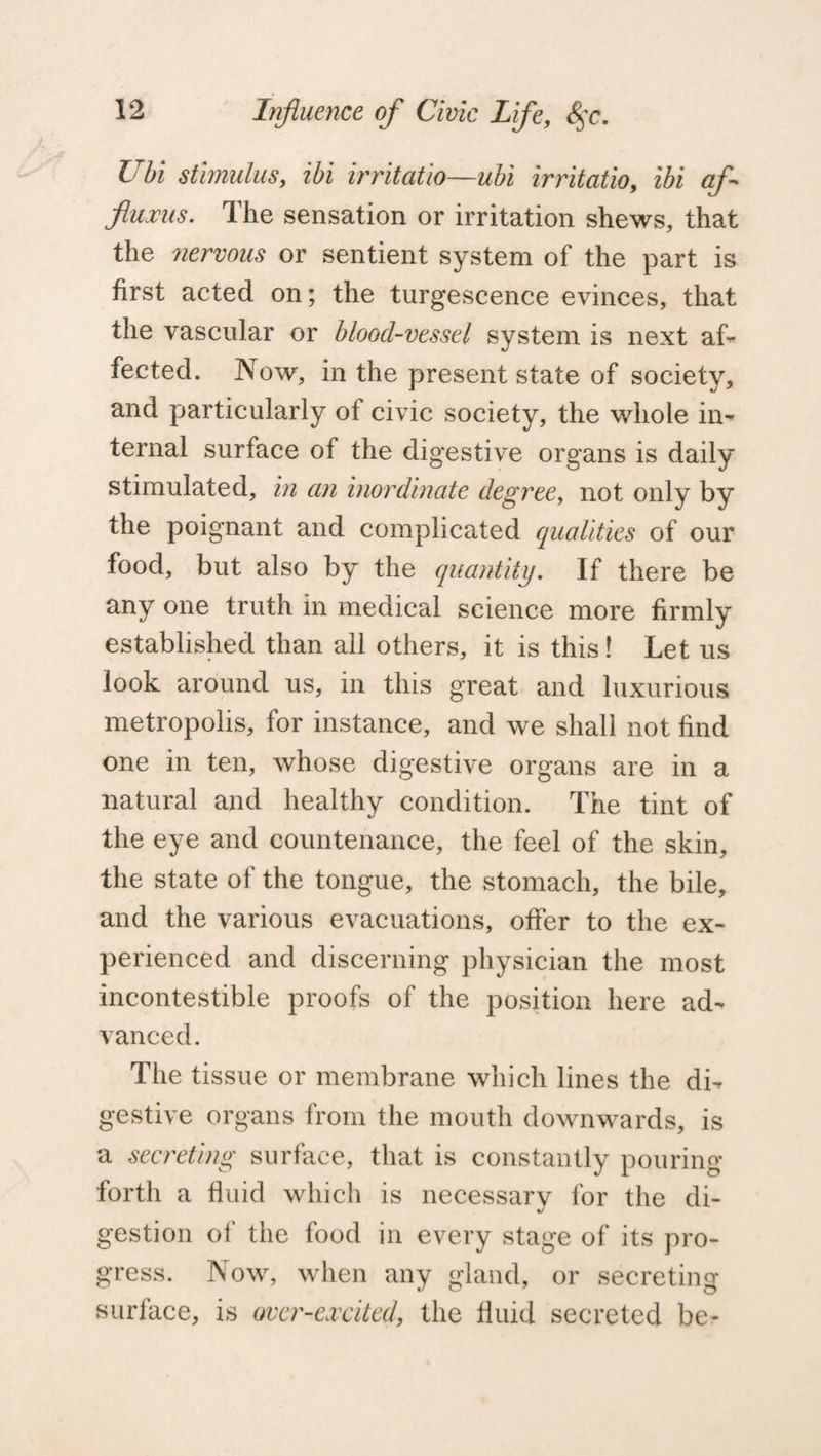 Ubi stimulus, ibi irritatio—ubi irritatio, ibi af- fiujms. The sensation or irritation shews, that the nervous or sentient system of the part is first acted on; the turgescence evinces, that the vascular or blood-vessel system is next af¬ fected. Now, in the present state of society, and particularly of civic society, the whole in¬ ternal surface of the digestive organs is daily stimulated, in an inordinate degree, not only by the poignant and complicated qualities of our food, but also by the quantity. If there be any one truth in medical science more firmly established than all others, it is this! Let us look around us, in this great and luxurious metropolis, for instance, and we shall not find one in ten, whose digestive organs are in a natural and healthy condition. The tint of the eye and countenance, the feel of the skin, the state of the tongue, the stomach, the bile, and the various evacuations, offer to the ex¬ perienced and discerning physician the most incontestible proofs of the position here ad¬ vanced. The tissue or membrane which lines the di¬ gestive organs from the mouth downwards, is a secreting surface, that is constantly pouring forth a fluid which is necessary for the di- gestion of the food in every stage of its pro¬ gress. Now, when any gland, or secreting surface, is over-excited, the fluid secreted be-