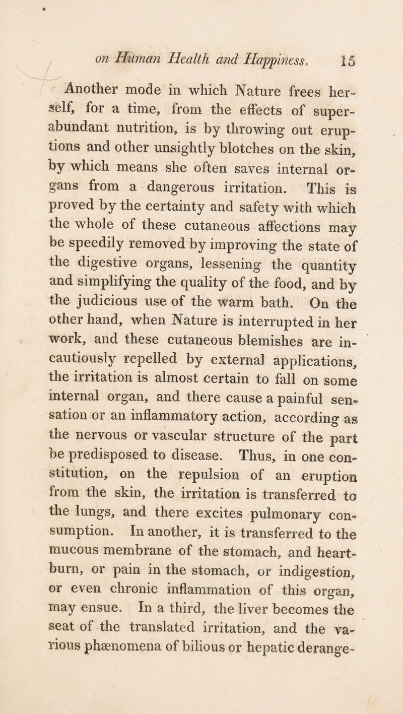 Another mode in which Nature frees her¬ self, for a time, from the effects of super¬ abundant nutrition, is by throwing out erup¬ tions and other unsightly blotches on the skin, by which means she often saves internal or¬ gans from a dangerous irritation. This is proved by the certainty and safety with which the whole of these cutaneous affections may be speedily removed by improving the state of the digestive organs, lessening the quantity and simplifying the quality of the food, and by the judicious use of the warm bath. On the other hand, when Nature is interrupted in her work, and these cutaneous blemishes are in¬ cautiously repelled by external applications, the irritation is almost certain to fall on some internal organ, and there cause a painful sen¬ sation or an inflammatory action, according as the nervous or vascular structure of the part be predisposed to disease. Thus, in one con¬ stitution, on the repulsion of an eruption from the skin, the irritation is transferred to the lungs, and there excites pulmonary con¬ sumption. In another, it is transferred to the mucous membrane of the stomach, and heart¬ burn, or pain in the stomach, or indigestion, or even chronic inflammation of this organ, may ensue. In a third, the liver becomes the seat of the translated irritation, and the va¬ rious phenomena of bilious or hepatic derange-