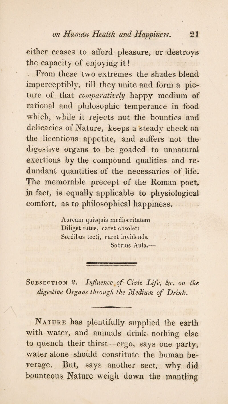 either ceases to afford pleasure, or destroys the capacity of enjoying it! From these two extremes the shades blend imperceptibly, till they unite and form a pic¬ ture of that comparatively happy medium of rational and philosophic temperance in food which, while it rejects not the bounties and, delicacies of Nature, keeps a'steady check on the licentious appetite, and suffers not the digestive organs to be goaded to unnatural exertions by the compound qualities and re¬ dundant quantities of the necessaries of life. The memorable precept of the Roman poet, in fact, is equally applicable to physiological comfort, as to philosophical happiness. Auream quisquis mediocritatem Diliget tutus, caret obsoleti Soxdibus tecti, caret invidenda Sobrius Aula.—- Subsection 2. Influence of Civic Life, fyc. on the digestive Organs through the Medium of Drink. Nature has plentifully supplied the earth with water, and animals drink, nothing else to quench their thirst—ergo, says one party, water alone should constitute the human be¬ verage. But, says another sect, why did bounteous Nature weigh down the mantling