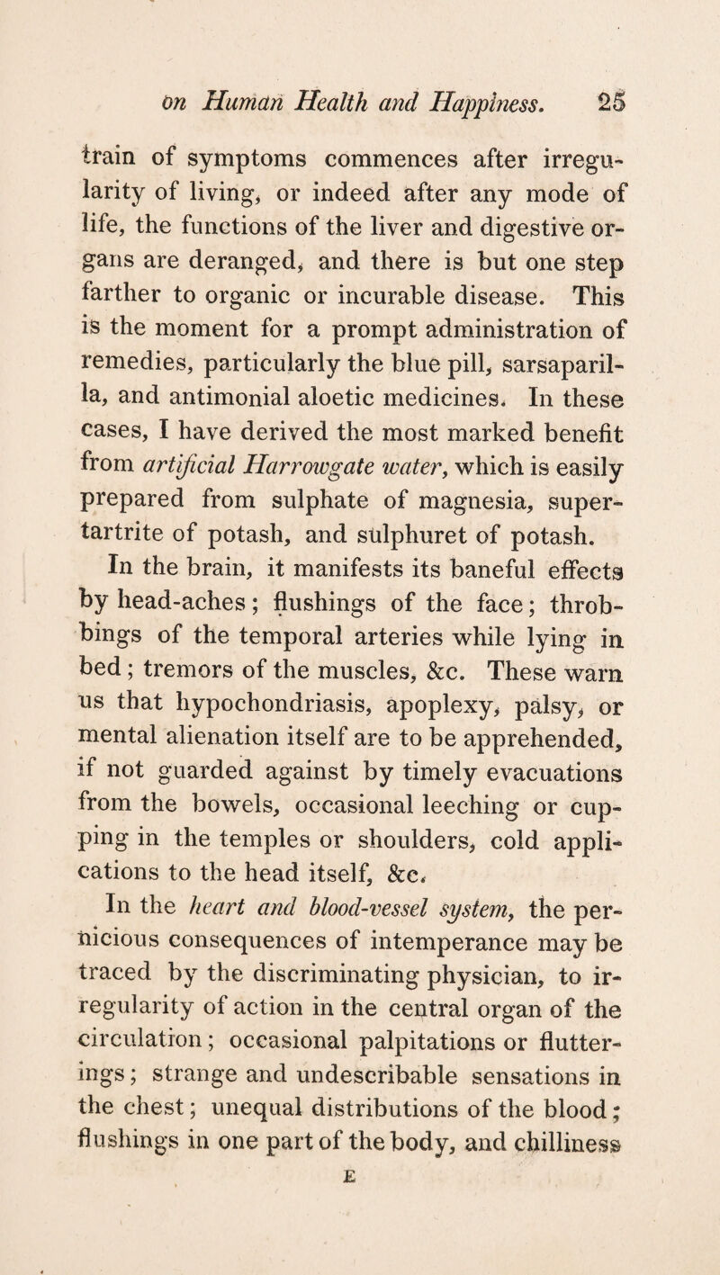 train of symptoms commences after irregu¬ larity of living, or indeed after any mode of life, the functions of the liver and digestive or¬ gans are deranged* and there is but one step farther to organic or incurable disease. This is the moment for a prompt administration of remedies, particularly the blue pill* sarsaparil¬ la, and antimonial aloetic medicines. In these cases, I have derived the most marked benefit from artificial Harrow gate water, which is easily prepared from sulphate of magnesia, super- tartrite of potash, and sulphuret of potash. In the brain, it manifests its baneful effects by head-aches; flushings of the face; throb- bings of the temporal arteries while lying in bed; tremors of the muscles, &c. These warn us that hypochondriasis, apoplexy, palsy, or mental alienation itself are to be apprehended, if not guarded against by timely evacuations from the bowels, occasional leeching or cup¬ ping in the temples or shoulders, cold appli¬ cations to the head itself, &c< In the heart and blood-vessel system, the per¬ nicious consequences of intemperance may be traced by the discriminating physician, to ir¬ regularity of action in the central organ of the circulation ; occasional palpitations or flutter- leg's ; strange and undescribable sensations in the chest; unequal distributions of the blood; flushings in one part of the body, and chilliness E