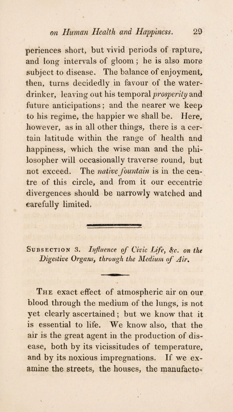 periences short, but vivid periods of rapture, and long intervals of gloom; he is also mor.e subject to disease. The balance of enjoyment, then, turns decidedly in favour of the water- drinker, leaving out his temporal prosperity and future anticipations; and the nearer we keep to his regime, the happier we shall be. Here, however, as in all other things, there is a cer¬ tain latitude within the range of health and happiness, which the wise man and the phi¬ losopher will occasionally traverse round, but not exceed. The native fountain is in the cen¬ tre of this circle, and from it our eccentric divergences should be narrowly watched and carefully limited. Subsection 3. Influence of Civic Life, $c. on the Digestive Organs, through the Medium of Air. The exact effect of atmospheric air on our blood through the medium of the lungs, is not yet clearly ascertained; but we know that it is essential to life. We know also, that the air is the great agent in the production of dis¬ ease, both by its vicissitudes of temperature, and by its noxious impregnations. If we ex¬ amine the streets, the houses, the manufacto-