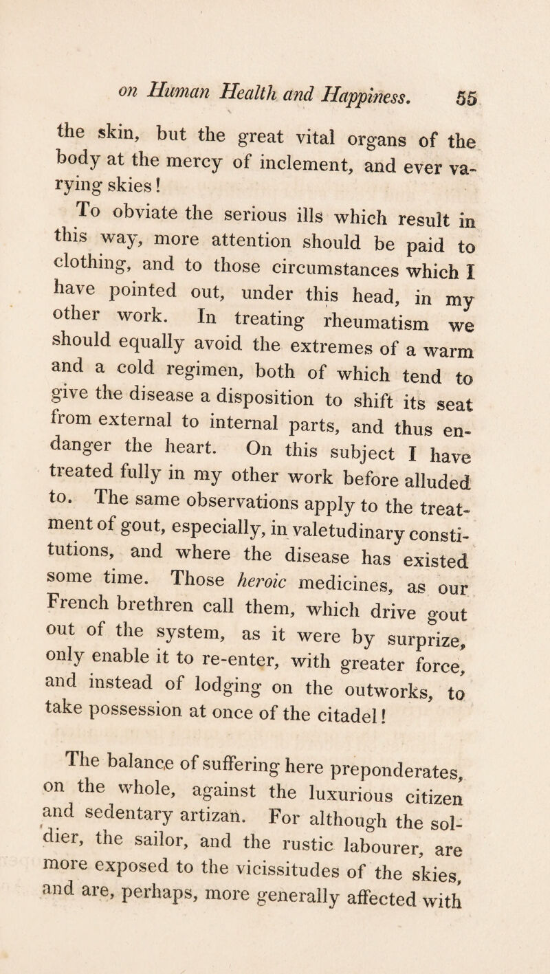 the skin, but the great vital organs of the body at the mercy of inclement, and ever va¬ rying skies! To obviate the serious ills which result in this way, more attention should be paid to clothing, and to those circumstances which I have pointed out, under this head, in my other work. In treating rheumatism we should equally avoid the extremes of a warm and a cold regimen, both of which tend to give the disease a disposition to shift its seat from external to internal parts, and thus en¬ danger the heart. On this subject I have treated fully in my other work before alluded to. The same observations apply to the treat¬ ment of gout, especially, in valetudinary consti¬ tutions, and where the disease has existed some time. Those heroic medicines, as our French brethren call them, which drive gout out of the system, as it were by surprize, only enable it to re-enter, with greater force’ and instead of lodging on the outworks, to take possession at once of the citadel! The balance of suffering here preponderates, on the whole, against the luxurious citizen and sedentary artizan. For although the sol¬ dier, the sailor, and the rustic labourer, are more exposed to the vicissitudes of the skies and are, perhaps, more generally affected with