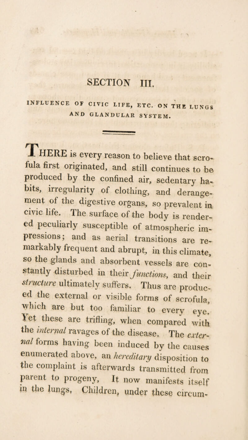 SECTION III. INFLUENCE OF AND CIVIC LIFE, ETC. ON THE LUNGS GLANDULAR SYSTEM. XHERE is every reason to believe that scro- fula first originated, and still continues to be produced by the confined air, sedentary ha¬ bits, irregularity of clothing, and derange¬ ment of the digestive organs, so prevalent in civic life. The surface of the body is render¬ ed peculiarly susceptible of atmospheric im- pressions; and as aerial transitions are re- markably frequent and abrupt, in this climate, so the glands and absorbent vessels are con¬ stantly disturbed in their functions, and their structure ultimately suffers. Thus are produc¬ ed the external or visible forms of scrofula, which are but too familiar to every eye. let these are trifling, when compared with the internal ravages of the disease. The exter¬ nal forms having been induced by the causes enumerated above, an hereditary disposition to the complaint is afterwards transmitted from parent to progeny. It now manifests itself in the lungs, Children, under these circum-