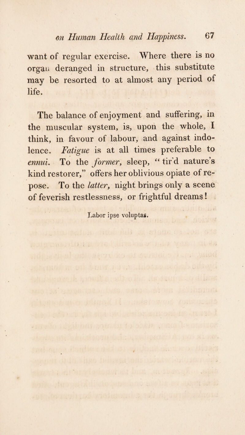 want of regular exercise. Where there is no organ deranged in structure, this substitute may be resorted to at almost any period of life. The balance of enjoyment and suffering, in the muscular system, is, upon the whole, I think, in favour of labour, and against indo¬ lence. Fatigue is at all times preferable to ennui. To the former, sleep, “ tir’d nature's kind restorer,” offers her oblivious opiate of re¬ pose. To the latter, night brings only a scene of feverish restlessness, or frightful dreams! Labor ipse voluptas.