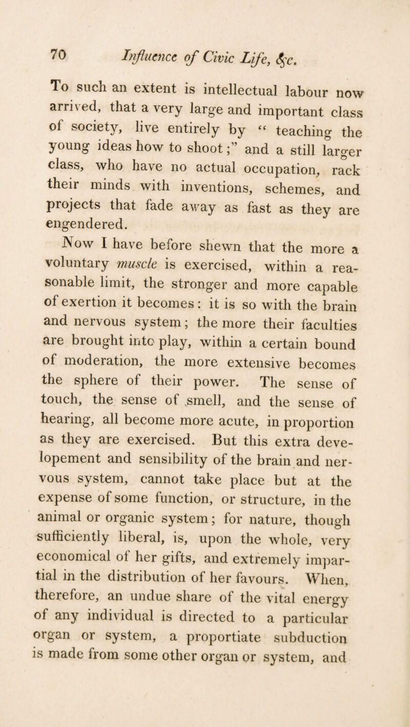 To such an extent is intellectual labour now arri\ ed, that a very large and important class of society, live entirely by “ teaching the young ideas how to shootand a still larger class, who have no actual occupation, rack their minds with inventions, schemes, and projects that fade away as fast as they are engendered. Now I have before shewn that the more a voluntary muscle is exercised, within a rea¬ sonable limit, the stronger and more capable of exertion it becomes: it is so with the brain and nervous system; the more their faculties are brought into play, within a certain bound of moderation, the more extensive becomes the sphere of their power. The sense of touch, the sense of .smell, and the sense of hearing, all become more acute, in proportion as they are exercised. But this extra deve- lopement and sensibility of the brain and ner¬ vous system, cannot take place but at the expense of some function, or structure, in the animal or organic system; for nature, though sufficiently liberal, is, upon the whole, very economical ot her gifts, and extremely impar¬ tial in the distribution of her favours. When, therefore, an undue share of the vital energy of any individual is directed to a particular organ or system, a proportiate subduction is made from some other organ or system, and