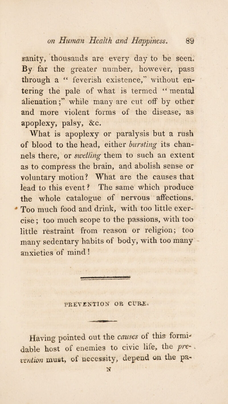 sanity, thousands are every day to be seen. By far the greater number, however, pass through a “ feverish existence, without en¬ tering the pale of what is termed “ mental alienationwhile many are cut off by other and more violent forms of the disease, as apoplexy, palsy, &c. What is apoplexy or paralysis but a rush of blood to the head, either bursting its chan¬ nels there, or swelling them to such an extent as to compress the brain, and abolish sense or voluntary motion? What are the causes that lead to this event ? The same which produce the whole catalogue of nervous affections* Too much food and drink, with too little exer¬ cise ; too much scope to the passions, with too little restraint from reason or religion; too many sedentary habits of body, with too many anxieties of mind! PREVENTION OR CtVEWS* Having pointed out the causes of this formi-' dable host of enemies to civic life, the pre- . vention must, of necessity, depend on the pa-