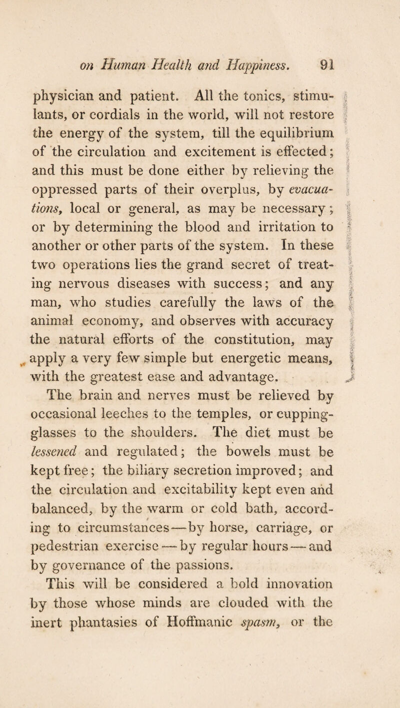 physician and patient. All the tonics, stimu- j lants, or cordials in the world, will not restore the energy of the system, till the equilibrium of the circulation and excitement is effected; i and this must be done either by relieving the f oppressed parts of their overplus, by evacua¬ tions, local or general, as may be necessary; f or by determining the blood and irritation to another or other parts of the system. In these I two operations lies the grand secret of treat” ing nervous diseases with success; and any ■0; man, who studies carefully the laws of the animal economy, and observes with accuracy the natural efforts of the constitution, may apply a very few simple but energetic means, i with the greatest ease and advantage. J The brain and nerves must be relieved by occasional leeches to the temples, or cupping- glasses to the shoulders. The diet must be lessened and regulated; the bowels must be kept free; the biliary secretion improved; and the circulation and excitability kept even and balanced, by the warm or cold bath, accord- t ing to circumstances—by horse, carriage, or pedestrian exercise —by regular hours — and by governance of the passions. This will be considered a bold innovation by those whose minds are clouded with the inert phantasies of Hoffmanic spasm, or the