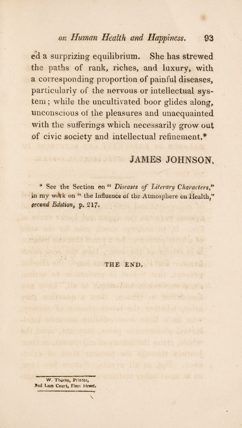 ed a surprizing equilibrium. She has strewed the paths of rank, riches, and luxury, with a corresponding proportion of painful diseases, particularly of the nervous or intellectual sys¬ tem ; while the uncultivated boor glides along, unconscious of the pleasures and unacquainted with the sufferings which necessarily grow out of civic society and intellectual refinement.* JAMES JOHNSON, * See the Section on “ Diseases of Literary Characters f in my wAk on “ the Influence of the Atmosphere on Health/1’ second Edition, p. 217. THE END, / W. Thorne, Printer, Bed Lion Court, Fleet Street,