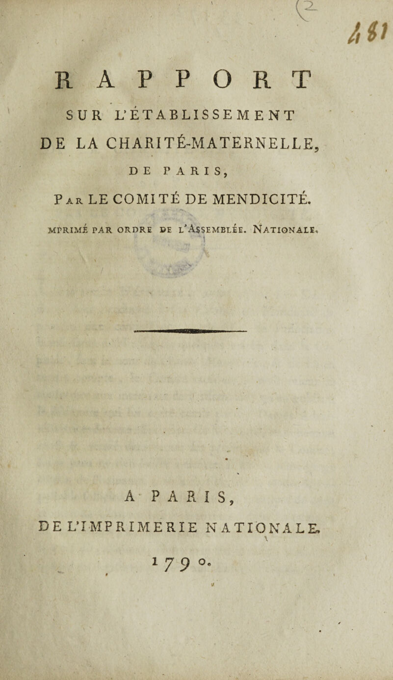 If V' . ' . e ' ^ r r. \ RAPPORT SUR L’ÉTABLISSEMENT DE LA CHARITÉ-MATERNELLE, DE PARIS, Par LE COMITÉ DE MENDICITÉ. MTRIMÉ PAR ORDRE DE L'ASSEMBLEE. NATIONALE, A • PARIS, DE L’IMPRIMERIE NATIONALE. \ 1700. /,(>