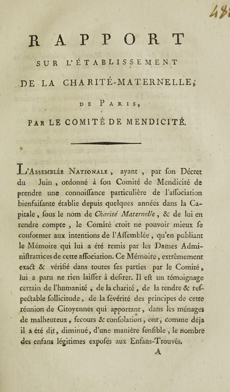 SUR L’ ÉTABLISSEMENT DE LA CHARITÉ-MATERNELLE» de Paris, » PAR LE COMITÉ DE MENDICITÉ. L’Assemblée Nationale , ayant , par fon Décret du Juin , ordonné à fon Comité de Mendicité de prendre une connoifïance particulière de laffociatioii bienfaifante établie depuis quelques années dans la Ca¬ pitale , fous le nom de Charité Maternelle , &: de lui en rendre compte , le Comité croit ne pouvoir mieux fe conformer aux intentions de l’AfTemblée , qu’en publiant le Mémoire qui lui a été remis par les Dames Admi- niftratrices de cette affociation. Ce Mémoire, extrêmement exaéï ôc vérifié dans toutes fes parties par le Comité, lui a paru ne rien laifTer à defirer. Il eft un témoignage certain de l’humanité , de la charité , de la rendre ôc reL peétable follicitude, de la févérité des principes de cette réunion de Citoyennes qui apportant, dans les ménages de malheureux ,, fecours Sc confolation, ont, comme déjà il a été dit, diminué, d’une manière fenfible , le nombre des enfans légitimes expofés aux Enfans-Trouvés* A
