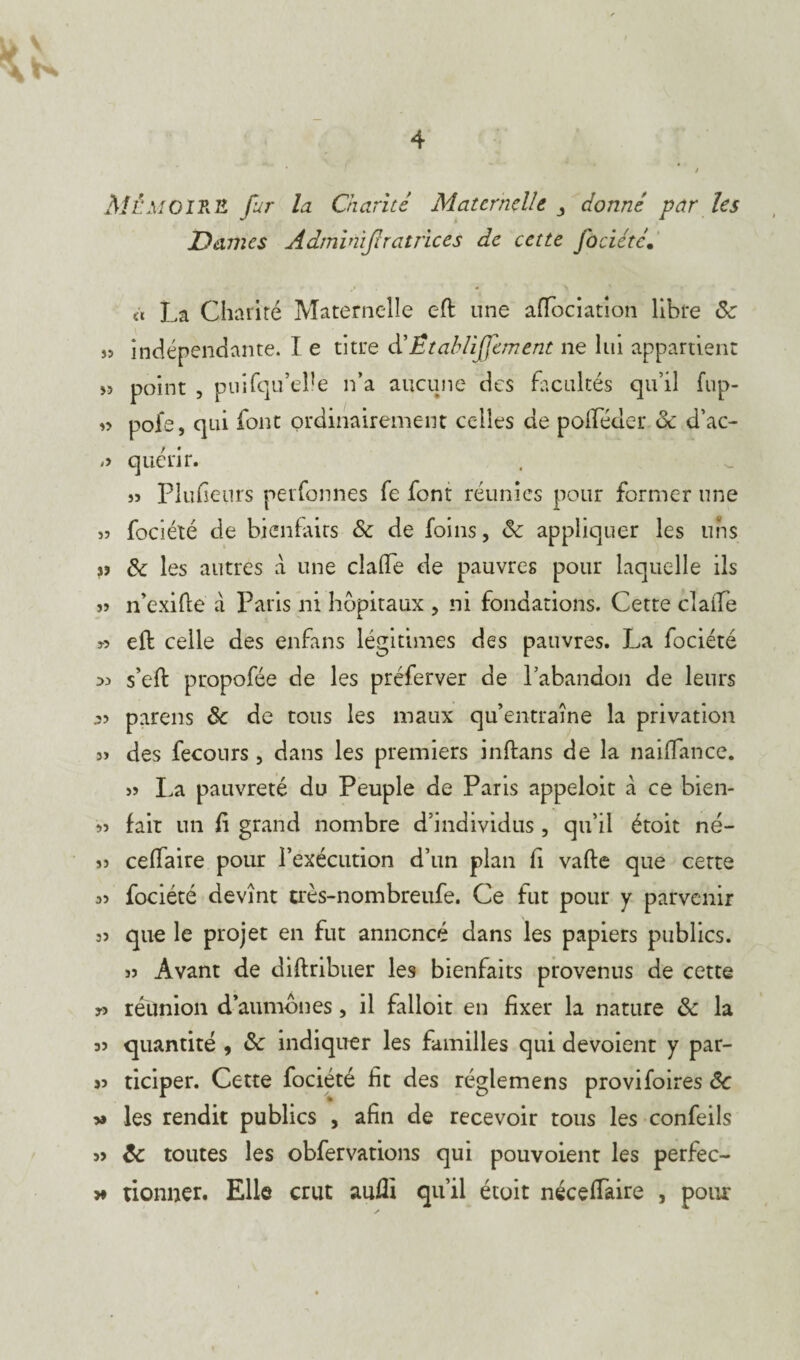 MÉMO IR H fur la Chante Maternelle y donné par les Dames Adminijlratrices de cette fociétc. à La Charité Maternelle eft une affociation libre 8c a indépendante. I e titre d’Établi fanent ne lui appartient » point , puifqu’eüe n’a aucune des facultés qu’il fup- « pofe, qui font ordinairement celles de poiléder 8c d’ac- quérir. s? Plufieurs perfonnes fe font réunies pour former une îî fociété de bienfaits 8c de foins, 8c appliquer les uns 8c les autres à une clade de pauvres pour laquelle ils j3 n’exifte à Paris ni hôpitaux , ni fondations. Cette claife 33 eft celle des enfans légitimes des pauvres. La fociété >3 s’eft propofée de les préferver de l’abandon de leurs .33 parens 8c de tous les maux qu’entraîne la privation 33 des fecours, dans les premiers inftans de la naiflance. 33 La pauvreté du Peuple de Paris appeloic a ce bien- 33 fait un fi grand nombre d’individus , qu’il étoit né- 33 cefTaire pour l’exécution d’un plan fi vafte que certe 33 fociété devînt très-nombreufe. Ce fut pour y parvenir 33 que le projet en fut annoncé dans les papiers publics. 33 Avant de diftribuer les bienfaits provenus de cette 3-3 réunion d’aumônes, il falloir en fixer la nature 8c la 33 quantité , 8c indiquer les familles qui dévoient y par¬ as ticiper. Cette fociété fit des réglemens provifoires 8c s» les rendit publics , afin de recevoir tous les confeils 33 8c toutes les obfervations qui pouvoient les perfec- ># donner. Elle crut auflï qu’il étoit nécefTaire , pour