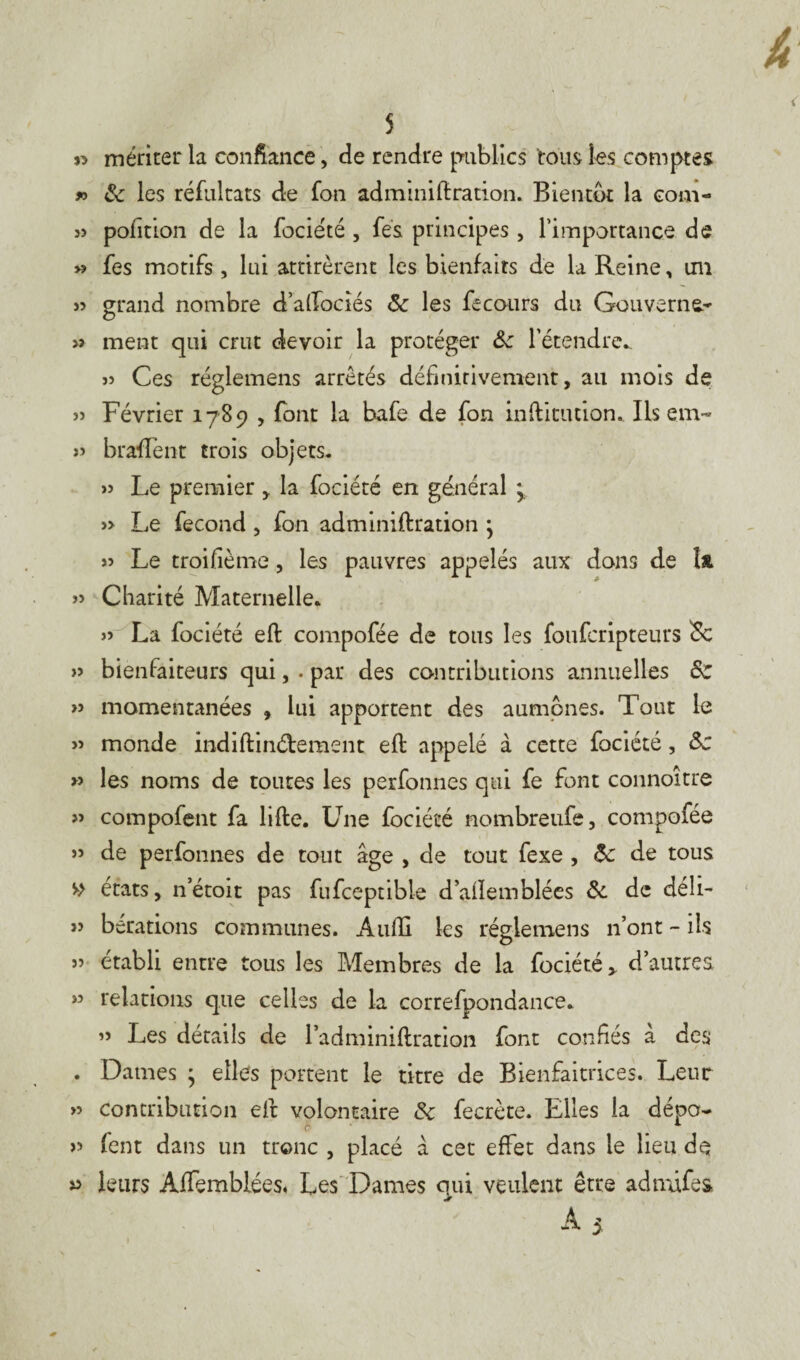 » mériter la confiance, de rendre publics tous les comptes » 8c les réfultats de fon adminiftration. Bientôt la com- 3> poiition de la fociété , fes principes , l’importance de » fes motifs, lui attirèrent les bienfaits de la Reine, un » grand nombre daftocîés 8c les fecours du Gouverne- >î ment qui crut devoir la protéger 8c l'étendre.. 3> Ces réglemens arrêtés définitivement, au mois de 35 Février 1789 , font la bafe de fon inftitution. Ils em~ 33 bradent trois objets. 33 Le premier * la fociété en général y » Le fécond , fon adminiftration ; 33 Le troifième, les pauvres appelés aux dans de Ift 33 Charité Maternelle. 33 La fociété eft compofée de tous les foufcripteurs <Sc >3 bienfaiteurs qui, . par des contributions annuelles 8c » momentanées , lui apportent des aumônes. Tout le 3> monde indiftinéfcement eft appelé à cette fociété, 8c » les noms de toutes les perfonnes qui fe font connoître ?» compofent fa lifte. Une fociété nombreufe, compofée j> de perfonnes de tout âge , de tout fexe , 8c de tous » états, n’étoit pas fufceptible d’ailemblées 8c de déli- 33 berations communes. Aufti les réglemens n’ont - ils 33 établi entre tous les Membres de la fociété * d’autres >3 relations que celles de la correfpondance. 33 Les détails de l’adminiftration font confiés à des . Dames ; elles portent le titre de Bienfaitrices. Leur 33 contribution eft volontaire 8c fecrète. Elles la dépo- 33 fent dans un tronc , placé â cet effet dans le lieu de leurs Affemblées, Les Dames qui veulent être admifes A 5 V