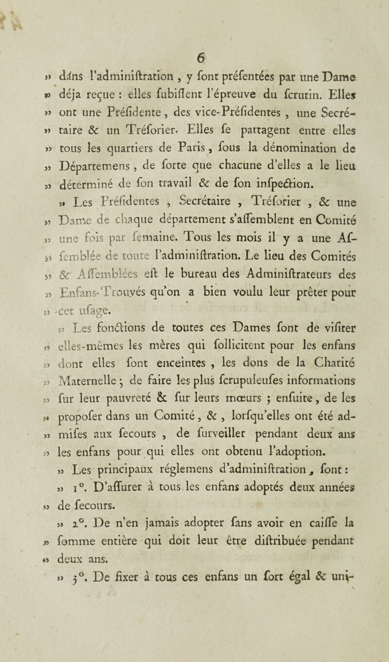 î> dins radminiftration , y font préfentées par une Dame » déjà reçue : elles fubiftent l’épreuve du fcrutin. Elles » ont une Préfidente, des vice-Préfidentes , une Secré- » taire & un Tréforier. Elles fe partagent entre elles « tous les quartiers de Paris , fous la dénomination de jj Départemens, de forte que chacune d’elles a le lieu 33 déterminé de fon travail & de fon infpe&ion. 3» Les Préfidentes , Secrétaire , Tréforier , ôc une j; Dame de chaque département s’alfemblent en Comité î3 une fois par femaine. Tous les mois il y a une Af- femblée de toute radminiftration. Le lieu des Comités *5 & A Semblées eft le bureau des Adminiftrateurs des 33 Enfans-Trouvés qu’on a bien voulu leur prêter pour 53 -cet ufage. 33 Les fondions de toutes ces Dames font de vifiter >3 elles-mêmes les mères qui follicitent pour les enfans s» dont elles font enceintes , les dons de la Charité 53 Maternelle j de faire les plus fcrupuleufes informations sj fur leur pauvreté & fur leurs mœurs ; enfuite, de les a propofer dans un Comité, & , lorfqu’elles ont été ad- 33 mifes aux fecours > de furveiller pendant deux ans 33 les enfans pour qui elles ont obtenu l’adoption. >3 Les principaux réglemens d’adminiftration s font : >3 i°. D’affurer à tous les enfans adoptés deux années s> de fecours. 3» 2°. De n’en jamais adopter fans avoir en caille la w fomme entière qui doit leur être diftribuée pendant *> deux ans. 3°. De fixer à tous ces enfans un fort égal ôe unÿ-
