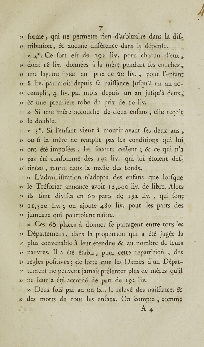 33 forme , qui ne permette rien d’arbitraire dans la dif- »5 tribution, & aucune différence dans la dépenfe. « 4°. Ce fort eft de 191 liv. pour chacun d’eux, » dont 18 liv. données à la mère pendant fes couches, » une layette fixée au prix de 10 liv. , pour l’enfant » 8 liv. par mois depuis fa naifiance jufqu’à un an ac- » compli , 4 liv. par mois depuis un an jufqu’à deux, ôc une première robe du prix de 10 liv. j> Si une mère accouche de deux enfans, elle reçoit » le double. » 50. Si l’enfant vient à mourir avant fes deux ans, j? ou fi la mère ne remplit pas les conditions qui lui 33 ont été impofées , les fecours ceflent ; & ce qui n’a 33 pas été confommé des 192 liv. qui lui étoient def- 33 tinées, rentre dans la malle des fonds. 33 L’adminiftration n’adopte des enfans que lorfque 33 le Tréforier annonce avoir 12,000 liv. de libre. Alors 33 ils font divifés en 60 parts de 192 liv. , qui font » 11,520 liv.; on ajoute 480 liv. pour les parts des 33 jumeaux qui pourraient naître. 33 Ces 60 places à donner fe partagent entre tous les 33 Départemens, dans la proportion qui a été jugée la 33 plus convenable à leur étendue & au nombre de leurs 33 pauvres. Il a été établi, pour cette répartition , des règles pofitivcs ; de forte que les Dames d’un Dépar- 53 tement 11e peuvent jamais préfenter plus de mères qu’il 33 11e leur a été accordé de part de 192 liv. » Deux fois par an 011 fait le relevé des naifiances Sc » des morts de tous les enfans. On compte , comme A 4