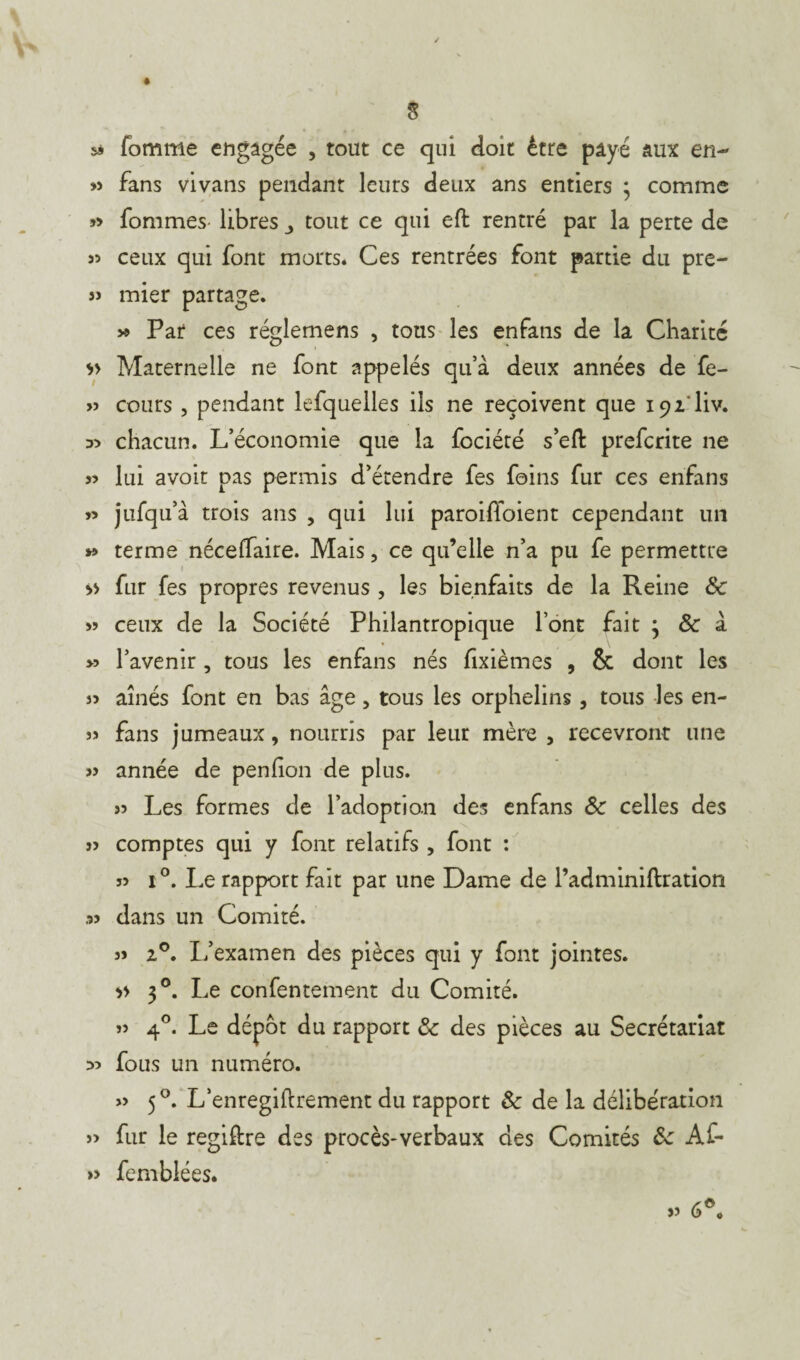 sà Tomme engagée , tout ce qui doit être payé aux en- » fans vivans pendant leurs deux ans entiers ; comme » fommes- libres ^ tout ce qui eft rentré par la perte de 35 ceux qui font morts. Ces rentrées font partie du pre- s> mier partage. » Par ces réglemens , tous les enfans de la Charité Maternelle ne font appelés qu’à deux années de fe- » cours , pendant lefquelles ils ne reçoivent que 192'liv. D3 chacun. L’économie que la fociété s eft prefcrite ne 33 lui avoit pas permis d’étendre fes foins fur ces enfans 33 jufqu’à trois ans , qui lui paroiffoient cependant un y> terme néceffaire. Mais, ce qu’elle n’a pu fe permettre » fur fes propres revenus , les bienfaits de la Reine & 33 ceux de la Société Philantropique l’ont fait * & à >3 l’avenir, tous les enfans nés fxièmes , & dont les J3 aînés font en bas âge, tous les orphelins, tous les en- 33 fans jumeaux, nourris par leur mère , recevront une 33 année de penfion de plus. 33 Les formes de l’adoption des enfans ôc celles des 33 comptes qui y font relatifs , font : 33 i°. Le rapport fait par une Dame de l’adminiftration ,53 dans un Comité. 33 20. L’examen des pièces qui y font jointes. >> 30. Le confentement du Comité. 33 40. Le dépôt du rapport Ôc des pièces au Secrétariat >3 fous un numéro. 33 50. L’enregiftrement du rapport & de la délibération 3> fur le regiftre des procès-verbaux des Comités 6c Af- » femblées.