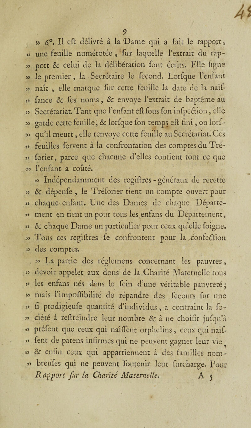 1 $> 6°. Il eft délivré à la 'Dame qui a fait le rapport, » une feuille numérotée , fur laquelle Textrait du rap- port & celui de la délibération font écrits. Elle ligne 5J le premier , la Secrétaire le fécond. Lorfque l’enfant » naît , elle marque fur cette feuille la date de la naif- >5 fance & fes noms, & envoyé l’extrait de baptême au » Secrétariat. Tant que l’enfant eflfous fon infpeâion 5 elle 33 garde cette feuille, 8c lorfque fon temps eft fini, on lorf- 3> qu’il meurt, elle renvoyé cette feuille au Secrétariat. Ces s» feuilles fervent à la confrontation des comptesdu Tré- 3> forier, parce que chacune d’elles Contient tout ce que 3> l’enfant a coûté. 3> Indépendamment des regiftres - généraux de recette 33 &: dépenfe , le Tréforier tient un compte ouvert pour 33 chaque enfant. Une des Dames de chaque Départe- 33 ment en tient un pour tous les enfans du Département, 33 8c chaque Dame un particulier pour ceux quelle foigne. 33 Tous ces regiftres fe confrontent pour la xonfeélion j3 des comptes. 33 La partie des réglemens concernant les pauvres, 3> devoir appeler aux dons de la Charité Maternelle tous 33 les enfans nés dans le fein d’une véritable pauvreté j » mais 1 impoflibilité de répandre des fecours fur une 33 fi prodigieufe quantité d’individus , a contraint la fo- 33 ciété à reftreindre leur nombre 8c à ne choifir jufqu’a 33 préfent que ceux qui naiffent orphelins, ceux qui naif- >3 fent de pareils infirmes qui ne peuvent gagner leur vie ” & enfin ceux qui appartiennent à des familles nom- 33 breufes qui ne peuvent foutenir leur furcharge. Pour R apport fur la Charité Maternelle. A 5