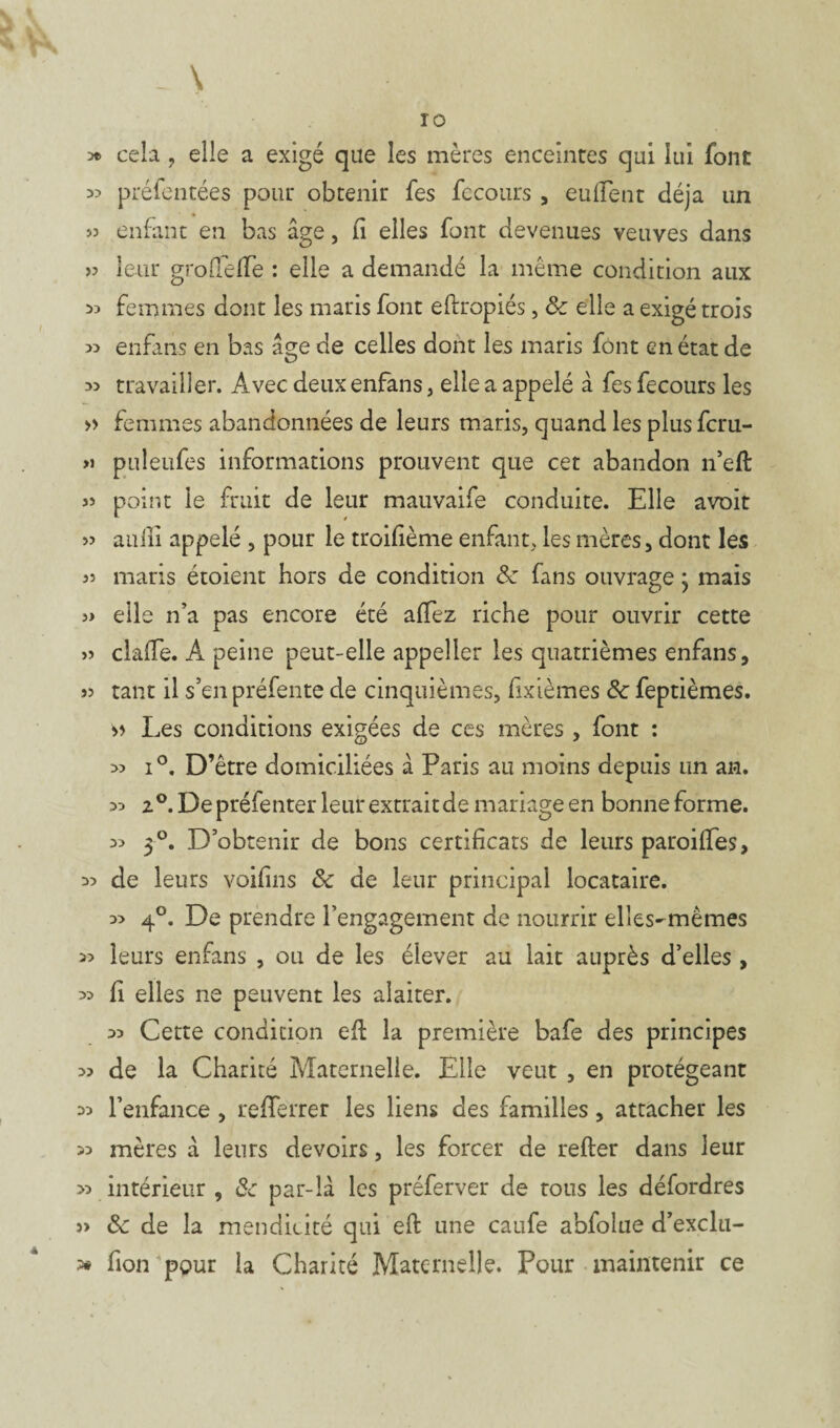 . \ 10 *> cela ? elle a exigé qae les mères enceintes qui lui font 33 préfentées pour obtenir fes fecours, eufient déjà un 33 enfant en bas âge, fi elles font devenues veuves dans >3 leur grodede : elle a demandé la même condition aux 53 femmes dont les maris font eflropiés, & elle a exigé trois 33 enfans en bas âge de celles dont les maris font en état de 3> travailler. Avec deux enfans, elle a appelé à fes fecours les » femmes abandonnées de leurs maris, quand les plus fcru- >> puleufes informations prouvent que cet abandon n’eft 33 point le fruit de leur mauvaife conduite. Elle avoit 3> auiii appelé , pour le troisième enfant, les mères, dont les 33 maris étoient hors de condition & fans ouvrage• mais 3» elle n’a pas encore été affez riche pour ouvrir cette 3> claffe. A peine peut-elle appeller les quatrièmes enfans, J3 tant il s’en préfente de cinquièmes, fixièmes 8c feptièmes. h Les conditions exigées de ces mères , font : 33 i°. D’être domiciliées â Paris au moins depuis un an. 33 2°. De préfenter leur extrait de mariage en bonne forme. 33 3°. D’obtenir de bons certificats de leurs paroiffes, 33 de leurs voifins 8c de leur principal locataire. 3> 4°. De prendre l’engagement de nourrir elles-mêmes 33 leurs enfans , ou de les élever au lait auprès d’elles , 33 fi elles ne peuvent les alaiter. 33 Cette condition efi: la première bafe des principes 33 de la Charité Maternelle. Elle veut , en protégeant 33 l’enfance , refiTerrer les liens des familles, attacher les 33 mères â leurs devoirs, les forcer de refter dans leur >3 intérieur , 8c par-là les préferver de tous les défordres j> 8c de la mendicité qui eft une caufe abfolue d’exclu- » fion pour la Charité Maternelle. Pour maintenir ce