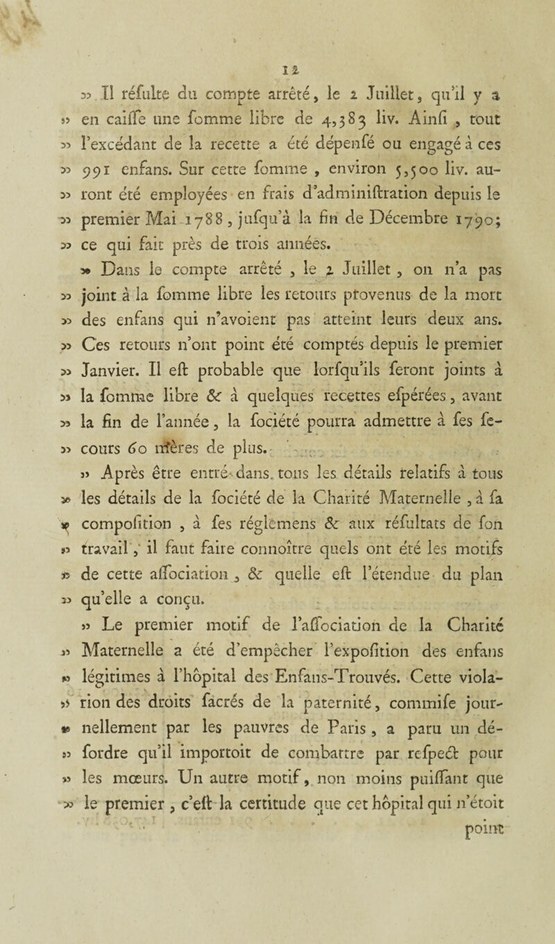 3? Il réfulte du compte arrêté, le i Juillet3 qu'il y a 33 en caille une femme libre de 4,383 liv. Ainfi , tout l’excédant de la recette a été dépenfé ou engagé à ces « 291 enfans. Sur cette fomme , environ 5,500 liv. au- 33 ront été employées en frais d’adminiftration depuis le 33 premier Mai 1788 , jufqu’à la fin de Décembre 1790; 33 ce qui fait près de trois années. Dans le compte arrêté , le 1 Juillet , 011 n’a pas 33 joint à la fomme libre les retours provenus de la mort 33 des enfans qui n’avoient pas atteint leurs deux ans. 33 Ces retours n’ont point été comptés depuis le premier 33 Janvier. Il eft probable que lorfqu'ils feront joints à 33 la fomme libre & a quelques recettes efpérées, avant 33 la fin de l’année, la fociété pourra admettre à fes ie- 33 cours 6o îrfères de plus. 33 Après être entré--dans, tous les détails relatifs à tous 3» les détails de la fociété de la Charité Maternelle , a fa * compolltion , à fes réglemens & aux réfultats de Ton »3 travail, il faut faire connoître quels ont été les motifs » de cette aifociation 3 & quelle eft l’étendue du plan 33 qu’elle a conçu. 33 Le premier motif de lafiociation de la Charité 33 Maternelle a été d’empêcher i’expofition des enfans » légitimes à l’hôpital des Enfans-Trouvés. Cette viola- >> rion des droits facrés de la paternité, commife jour- *® nellement par les pauvres de Paris , a paru un dé- 33 fordre qu’il importoit de combattre par rcfpeél pour >3 les mœurs. Un autre motif, non moins puiffant que » le premier > c’eft la certitude que cet hôpital qui n’étoit