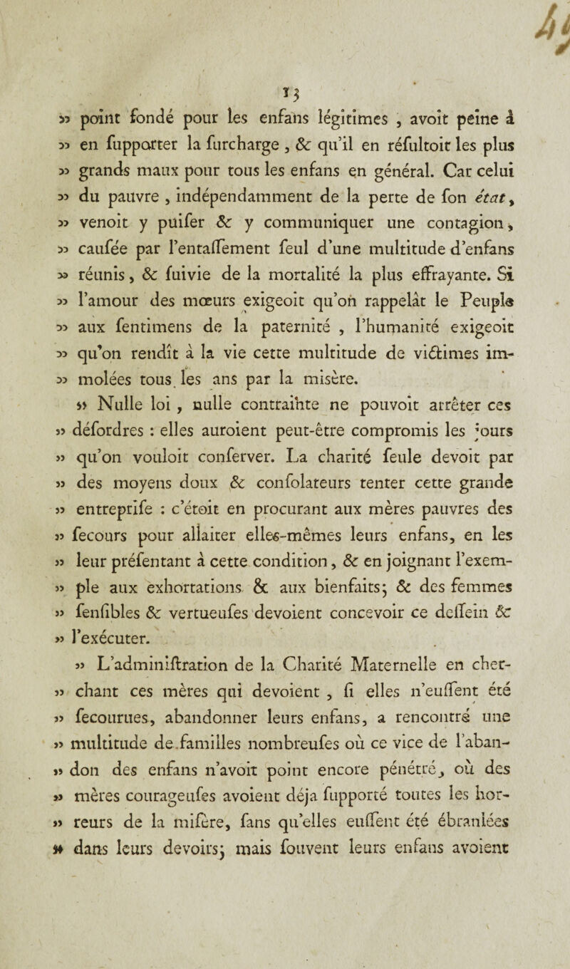 >3 *3 point fondé pour les en fan s légitimes , avoit peine â 33 en fupparter la furcharge , & qu’il en réfultoir les plus 33 grands maux pour tous les enfans en général. Car celui 33 du pauvre , indépendamment de la perte de fon état, 33 venoit y püifer 8c y communiquer une contagion, 33 caufée par rentalTement feul d’une multitude d enfans 33 réunis, 8c fuivie de la mortalité la plus effrayante. Si 33 l’amour des mœurs exigeoit qu’on rappelât le Peupla 33 aux fentimens de la paternité , l’humanité exigeoit 33 qu’on retidît à la vie cette multitude de viélimes im- 33 molées tous, les ans par la misère. Nulle loi , nulle contrainte ne pouvoit arrêter ces défordres : elles auroient peut-être compromis les jours » qu’on vouloir conferver. La charité feule devoir par » des moyens doux 8c confolateurs tenter cette grande 53 entreprife : c’étoit en procurant aux mères pauvres des 53 fecours pour allaiter elle^-mêmes leurs enfans, en les 33 leur préfentant â cette condition, 8c en joignant l’exem- 5> pie aux exhortations & aux bienfaits • ôc des femmes » fenfibles 8c vertueufes dévoient concevoir ce dellein Ôc » l’exécuter. 33 L’adminiffration de la Charité Maternelle en cher- 33 chant ces mères qui dévoient , fi elles n’euffent été 3> fecourues, abandonner leurs enfans, a rencontré une 33 multitude de.familles nombreufes où ce vice de l’aban- 33 don des enfans n’avoit point encore pénétré j où des » mères courageufes avoient déjà fupporté toutes les hor- 33 reurs de la mifère, fans qu’elles euffent été ébranlées dans leurs devoirs} mais fouvent leurs enfans avoient
