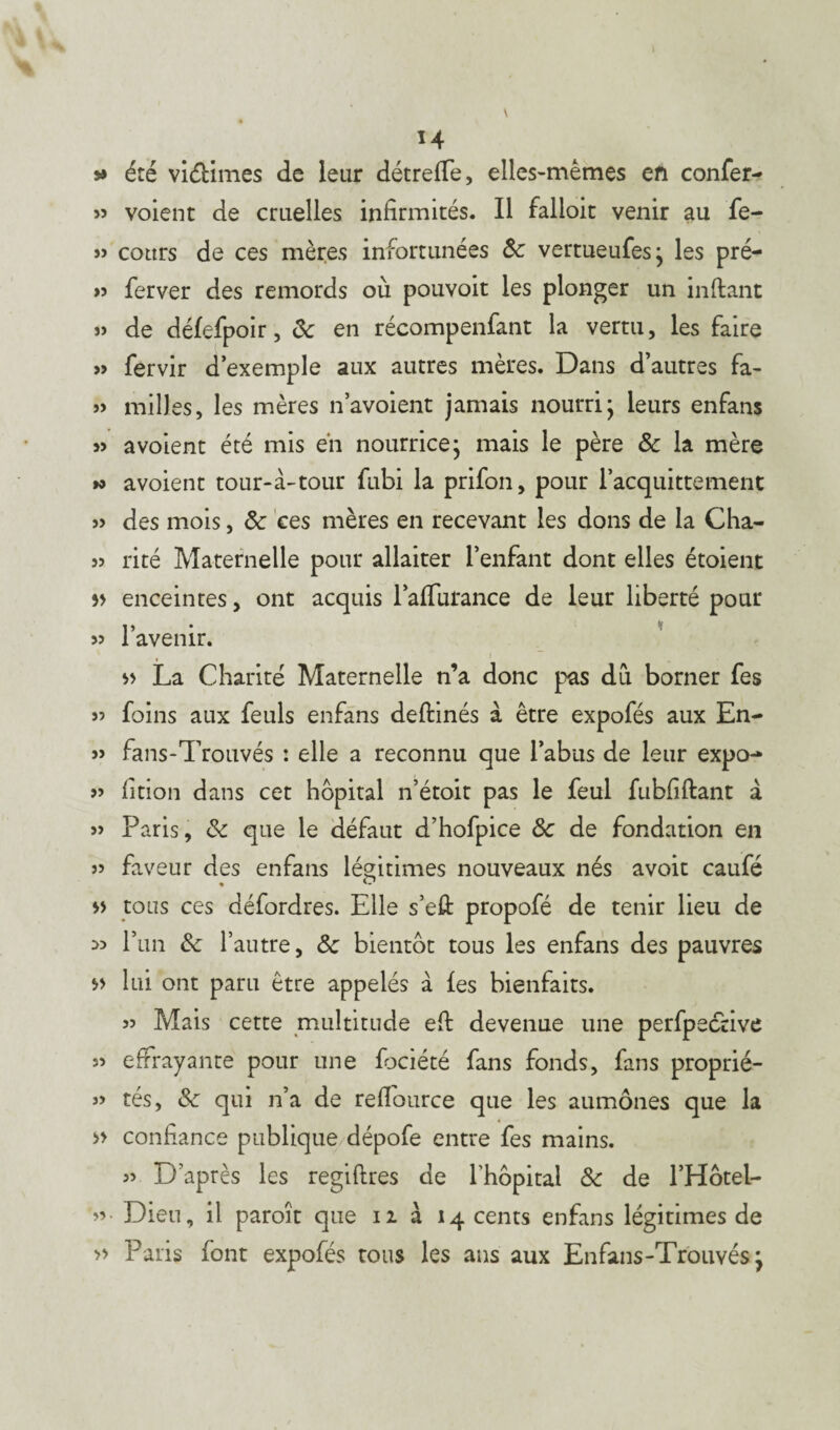 H » été viéHmes de leur détrefTe, elles-mêmes en confer- » voient de cruelles infirmités. Il falioit venir au fe- » cours de ces mères infortunées Sc vertueufesj les pré- » ferver des remords où pouvoit les plonger un inftant » de défefpoir, ôc en récompenfant la vertu, les faire » fervir d’exemple aux autres mères. Dans d’autres fa- »> milles, les mères n’avoient jamais nourri' leurs enfans a voient été mis en nourrice* mais le père ôc la mère w avoient tour-à-tour fubi la prifon, pour l’acquittement » des mois, ôc ces mères en recevant les dons de la Cha- 5? rité Maternelle pour allaiter l’enfant dont elles étoient enceintes, ont acquis l’affurance de leur liberté pour » 1 avenir. » La Charité Maternelle n’a donc pas dû borner fes « foins aux feuls enfans deftinés à être expofés aux En- » fans-Trouvés : elle a reconnu que l’abus de leur expo-* » fition dans cet hôpital n’étoit pas le feul fubfiftant à » Paris, ôc que le défaut d’hofpice ôc de fondation en faveur des enfans légitimes nouveaux nés avoir caufé » tous ces défordres. Elle s’efi: propofé de tenir lieu de >5 l’un ôc l’autre, Ôc bientôt tous les enfans des pauvres lui ont paru être appelés à les bienfaits. 55 Mais cette multitude efi: devenue une perfpective 55 effrayante pour une fbciété fans fonds, fans proprié- 55 tés, 8c qui n’a de refiource que les aumônes que la » confiance publique dépofe entre fes mains. 55 D’après les regiftres de l'hôpital ôc de l’Hôtel- 55. Dieu, il paroît que u à 14 cents enfans légitimes de » Paris font expofés tous les ans aux Enfans-Trouvés \