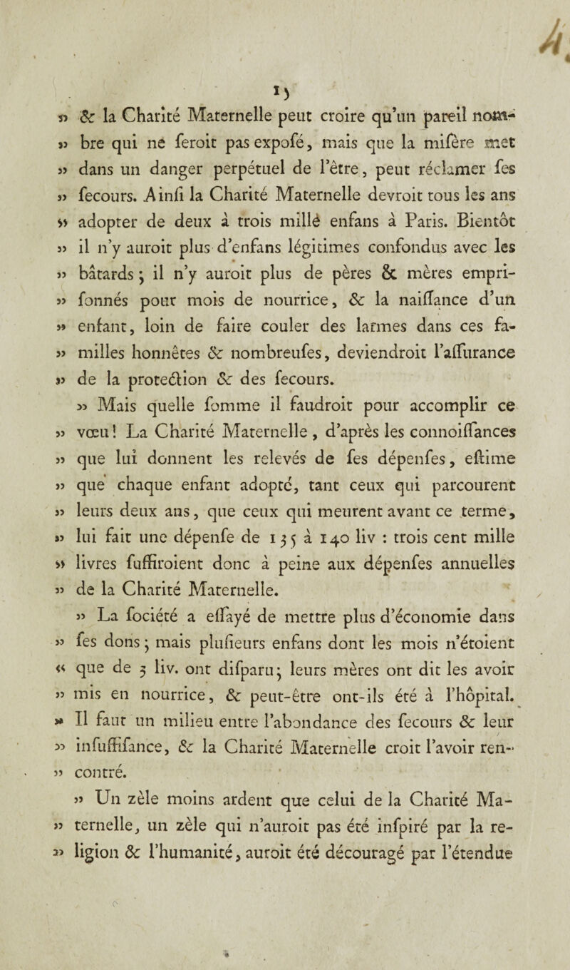l) « 8c la Chanté Maternelle peut croire qu’un pareil nom- jî bre qui ne feroit pas expofé, mais que la mifère met 3> dans un danger perpétuel de l’être, peut réclamer fes 33 fecours. Ainfi la Charité Maternelle devroit tous les ans » adopter de deux à trois millè enfans à Paris. Bientôt 33 il n’y auroit plus d’enfans légitimes confondus avec les 33 bâtards * il n’y aurait plus de pères & mères empri- 3> fonnés pour mois de nourrice, 8c la naiflance d’un 33 enfant, loin de faire couler des larmes dans ces fa- 33 milles honnêtes 8c nombreufes, deviendrait l’alfurance 33 de la protedion 8c des fecours. >3 Mais quelle fomme il faudrait pour accomplir ce 33 vœu! La Charité Maternelle , d’après les connoiflances 33 que lui donnent les relevés de fes dépenfes, eflime 33 que chaque enfant adopte, tant ceux qui parcourent 33 leurs deux ans, que ceux qui meurent avant ce terme, #3 lui fait une dépenfe de i 3 5 à 140 liv : trois cent mille » livres fuffiroient donc à peine aux dépenfes annuelles 33 de la Charité Maternelle. 33 La fociété a elfayé de mettre plus d’économie dans s> les dons ; mais pluheurs enfans dont les mois n’étoient « que de 5 liv. ont difparu* leurs mères ont dit les avoir 33 mis en nourrice, 8c peut-être ont-ils été â l’hôpital. >» Il faut un milieu entre l’abondance des fecours 8c leur 33 infuffifance, 8c la Charité Maternelle croit l’avoir ren~ 33 contré. 33 Un zèle moins ardent que celui de la Charité Ma- 33 ternelle, un zèle qui n’auroit pas été infpiré par la re- » ligion 8c l’humanité, aurait été découragé par l’étendue