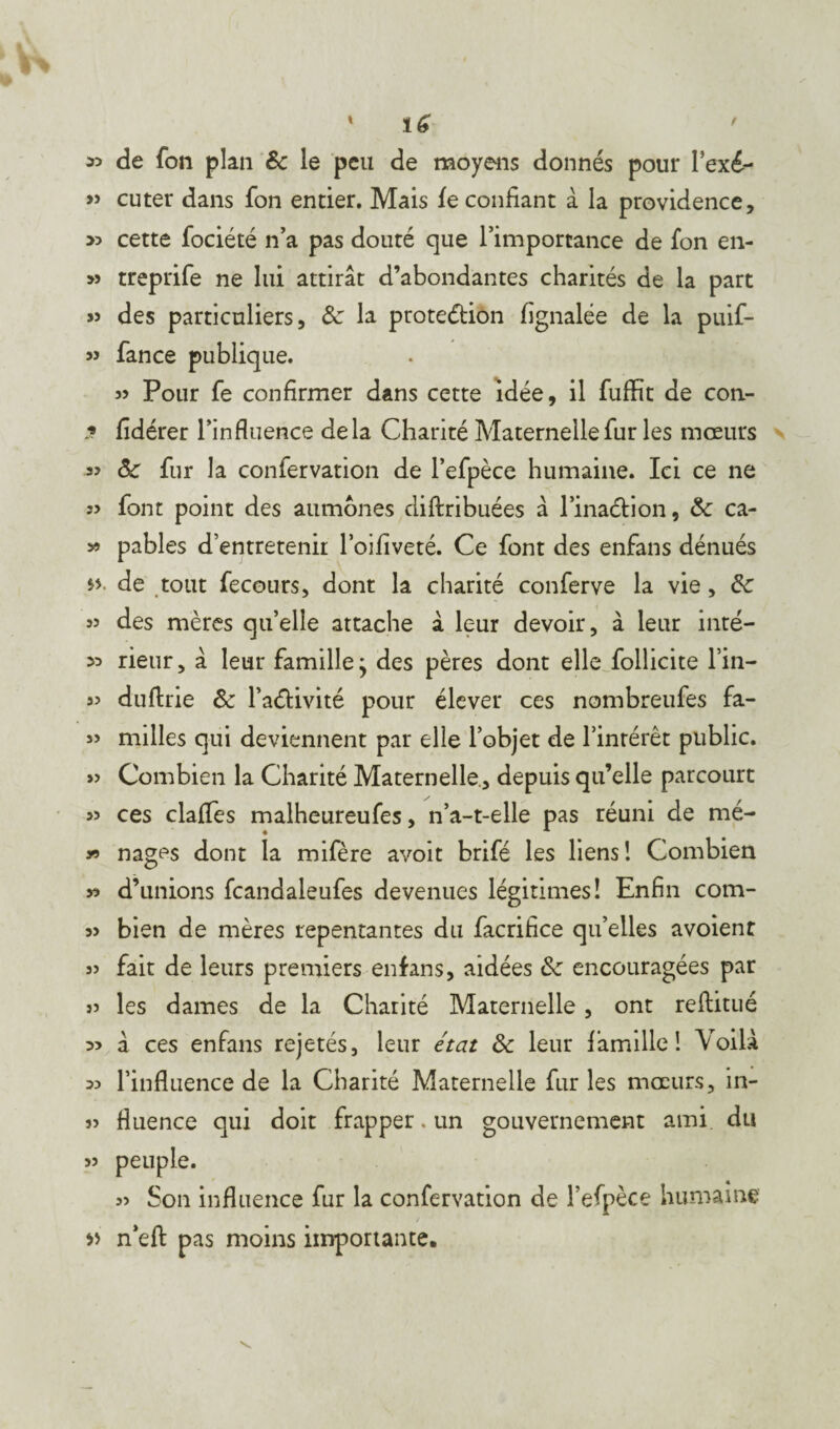 « de fon plan &c le peu de moyens donnés pour Fexé- » cuter dans fon entier. Mais fe confiant à la providence, >5 cette fociété n’a pas douté que l’importance de fon en- » treprife ne lui attirât d’abondantes charités de la part » des particuliers, 6c la prote&ion fignalée de la puif- « fance publique. 35 Pour fe confirmer dans cette idée, il fuffit de con- » fidérer l’influence delà Charité Maternelle fur les mœurs 33 fur la confervation de l’efpèce humaine. Ici ce ne 33 font point des aumônes diftribuées à l’inaétion, & ca- » pables d’entretenir l’oifiveté. Ce font des enfans dénués de tout fecours, dont la charité conferve la vie, de 33 des mères qu’elle attache â leur devoir, à leur inté- « rieur, â leur famille j des pères dont elle follicite Fin- 33 dufirie &: FaéHvité pour élever ces nombreufes fa- 33 milles qui deviennent par elle l’objet de l’intérêt public. » Combien la Charité Maternelle , depuis qu’elle parcourt » ces clafles malheureufes, n’a-t-elle pas réuni de mé- 3-9 nages dont la mifère avoir brifé les liens! Combien » d’unions fcandaleufes devenues légitimes! Enfin com- 33 bien de mères repentantes du facrifice qu’elles avoient 33 fait de leurs premiers enfans, aidées ôz encouragées par 33 les dames de la Charité Maternelle, ont reftitué 33 à ces enfans rejetés, leur état ôc leur famille! Voilà 33 l’influence de la Charité Maternelle fur les mœurs, in- 33 fluence qui doit frapper. un gouvernement ami du 33 peuple. 33 Son influence fur la confervation de l’efpèce humaine » n’efl: pas moins importante.