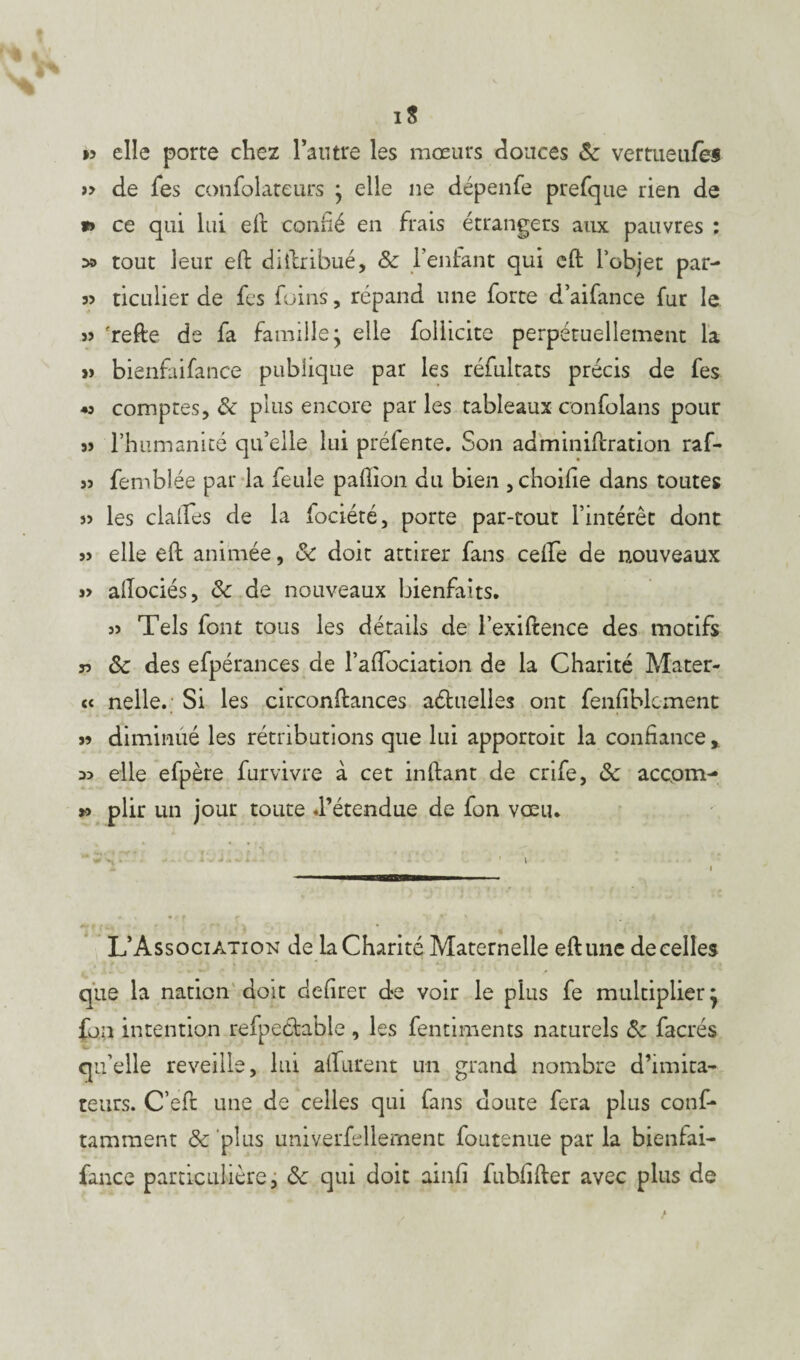 1$ *> elle porte chez l’autre les mœurs douces 8c vertueufei >> de fes confolareurs j elle ne dépenfe prefque rien de *» ce qui lui eft confié en frais étrangers aux pauvres ; 5» tout leur eft diftribué, & l’enfant qui eft l’objet par- ticulier de fes foins, répand une forte d’aifance fur le » ?refte de fa famille j elle folhcite perpétuellement la » bienfaifance publique par les réfultats précis de fes « comptes, & plus encore parles tableaux confolans pour s) l’humanité qu’elle lui préiente. Son adminiftration raf- 33 fembl ée par la feule paftion du bien , choifie dans toutes 3> les dalles de la fociété, porte par-tout l’intérêt dont 33 elle eft animée, & doit attirer fans celle de nouveaux 3> aftociés, 8c de nouveaux bienfaits. 33 Tels font tous les détails de l’exiftence des motifs j3 8c des efpérances de l’aftociation de la Charité Mater- c« nelle. Si les circonftances actuelles ont fenfiblcment s? diminué les rétributions que lui apportoit la confiance % 53 elle efpère furvivre à cet inftant de crife, 8c accpm- >3 plir un jour toute d’étendue de fon vœu. * -= n • ' \ - i ni——i L’Association de la Charité Maternelle eft une de celles , .*. - • w‘ * ■ ' * * ■ * r que la nation doit defirer d-e voir le plus fe multiplier j fon intention refpectable , les fentiments naturels 8c facrés qu’elle reveille, lui alfurent un grand nombre d’imica- teurs. C’eft une de celles qui fans doute fera plus conf- tamment & plus univerfellement foutenue par la bienfai¬ fance particulière, 8c qui doit ainfi fubfifter avec plus de