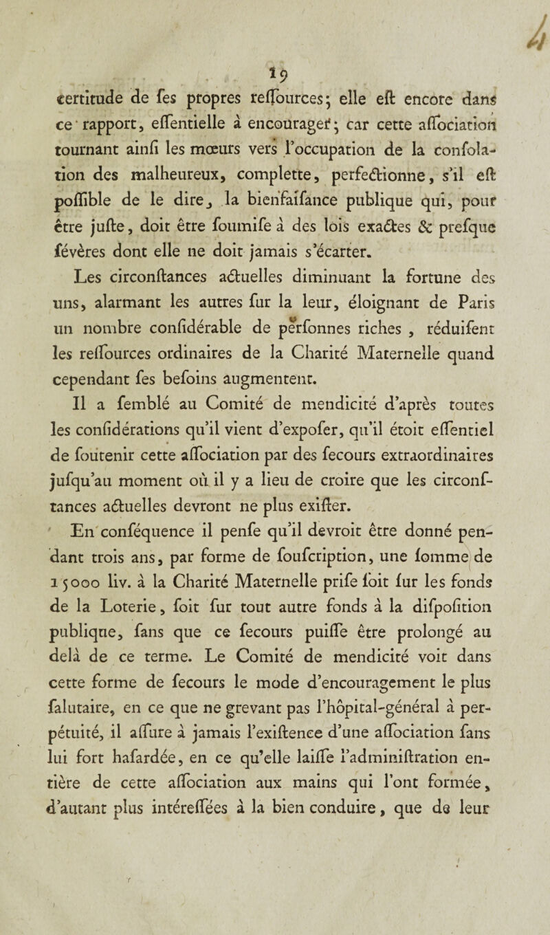 v t9 certitude de fes propres relfources; elle eft encore dans ce rapport, elfentielle à encourager ; car cette aifociation tournant ainfi les mœurs vers l’occupation de la confola- tion des malheureux, complette, perfedionne, s’il eft poflible de le dire^ la bienfaifance publique qui, pour être jufte, doit être foumife à des lois exaéfces & prefquc févères dont elle ne doit jamais s’écarter. Les circonftances aétuelles diminuant la fortune des uns, alarmant les autres fur la leur, éloignant de Paris un nombre confidérable de perfonnes riches , réduifent les relfources ordinaires de la Charité Maternelle quand cependant fes befoins augmentent. Il a femblé au Comité de mendicité d’après toutes les confiéérations qu’il vient d’expofer, qu’il étoit elfentiel * de foutenir cette aifociation par des fecours extraordinaires jufqu au moment où il y a lieu de croire que les circonf¬ tances aétuelles devront ne plus exifter. En conféquence il penfe qu’il devroit être donné pen¬ dant trois ans, par forme de foufcription, une fomme de 15000 liv. à la Charité Maternelle prife foit fur les fonds de la Loterie, foit fur tout autre fonds à la difpofition publique, fans que ce fecours puilfe être prolongé au delà de ce terme. Le Comité de mendicité voit dans cette forme de fecours le mode d’encouragement le plus falutaire, en ce que ne grevant pas l’hopital-général à per¬ pétuité, il allure à jamais l’exiftenee d’une aifociation fans lui fort hafardée, en ce qu’elle lailfe i’admimftration en¬ tière de cette aifociation aux mains qui l’ont formée, d’autant plus intérelfées à la bien conduire, que de leur 1
