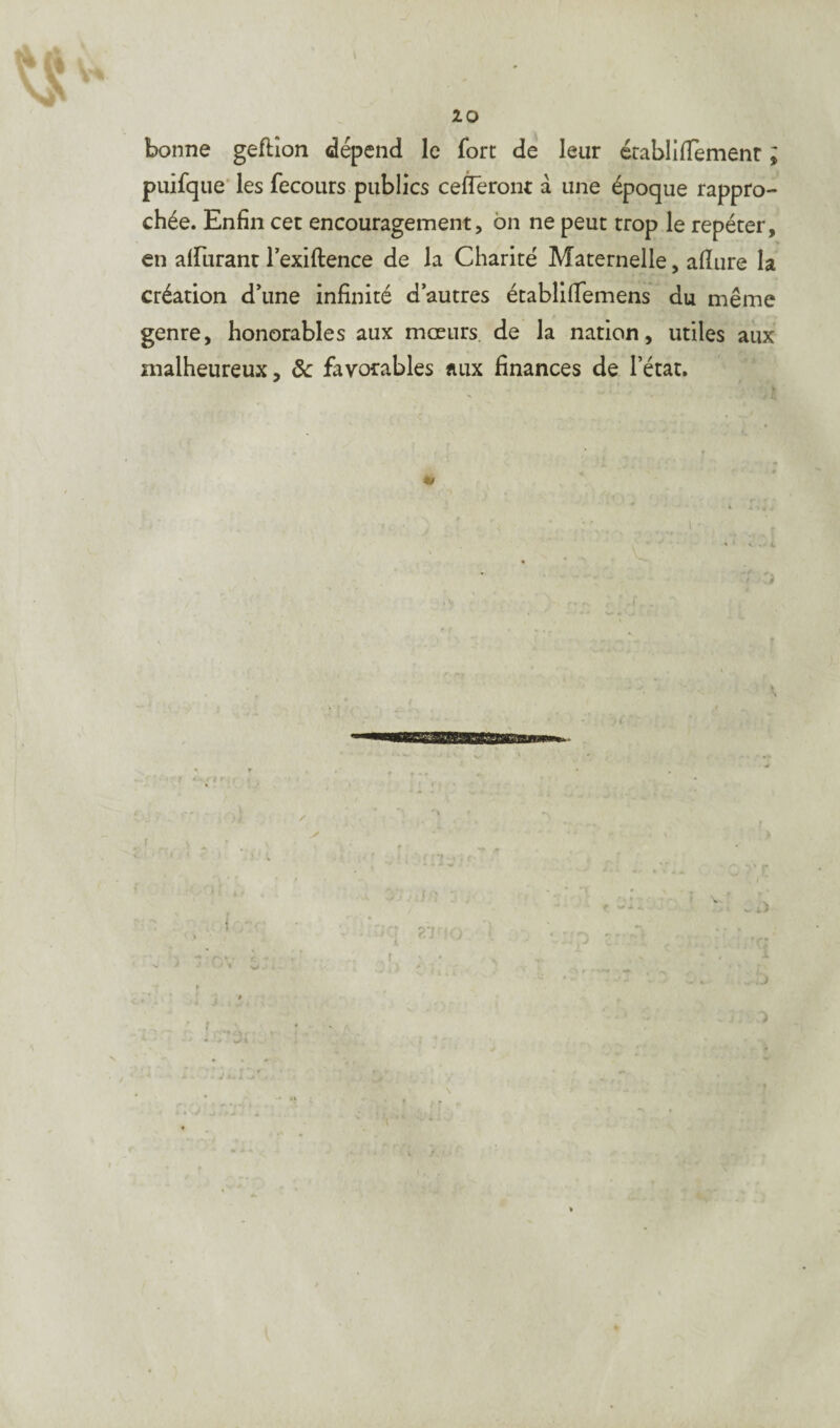 bonne geftion dépend le fort de leur érablitfèmenr ; puifque les fecours publics ceffêront à une époque rappro¬ chée. Enfin cet encouragement, on ne peut trop le repéter, en aiïurant l’exiftence de la Charité Maternelle, afiure la création d’une infinité d’autres établifiemens du même genre, honorables aux mœurs de la nation, utiles aux malheureux, 8c favorables aux finances de l’état. « , t i