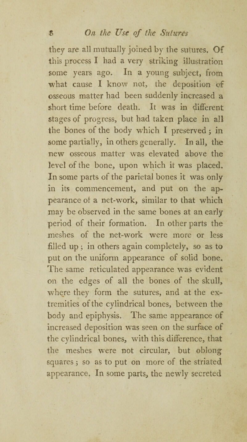 they are all mutually joined by the sutures. Of this process I had a very striking illustration some years ago. In a young subject, from what cause I know not, the deposition of osseous matter had been suddenly increased a short time before death. It was in different stages of progress, but had taken place in all the bones of the body which I preserved; in some partially, in others generally. In all, the new osseous matter was elevated above the level of the bone, upon wdiich it vras placed. In some parts of the parietal bones it was only in its commencement, and put on the ap¬ pearance of a netwvork, similar to that wdiich may be observed in the same bones at an early period of their formation. In other parts the meshes of the net-work were more or less filled up; in others again completely, so as to put on the uniform appearance of solid bone. The same reticulated appearance was evident on the edges of all the bones of the skull, where they form the sutures, and at the ex- \ tremities of the cylindrical bones, between the body and epiphysis. The same appearance of increased deposition wTas seen on the surface of the cylindrical bones, with this difference, that the meshes were not circular, but oblong squares; so as to put on more of the striated appearance. In some parts, the newly secreted
