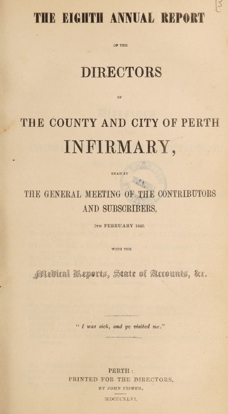 THE EIGHTH ANNEAL REPORT OP THE DIRECTORS OP THE COUNTY AND CITY OF PERTH INFIRMARY, HEAD AT THE GENERAL MEETING OF THE CONTRIBUTORS AND SUBSCRIBERS, 5th FEBRUARY 1846. WITH THE JWiMcal Miprte, u I was sick, and ye visited me,” PERTH: PRINTED FOR THE DIRECTORS, BY JOHN FISHER, MDCCCXLVI,