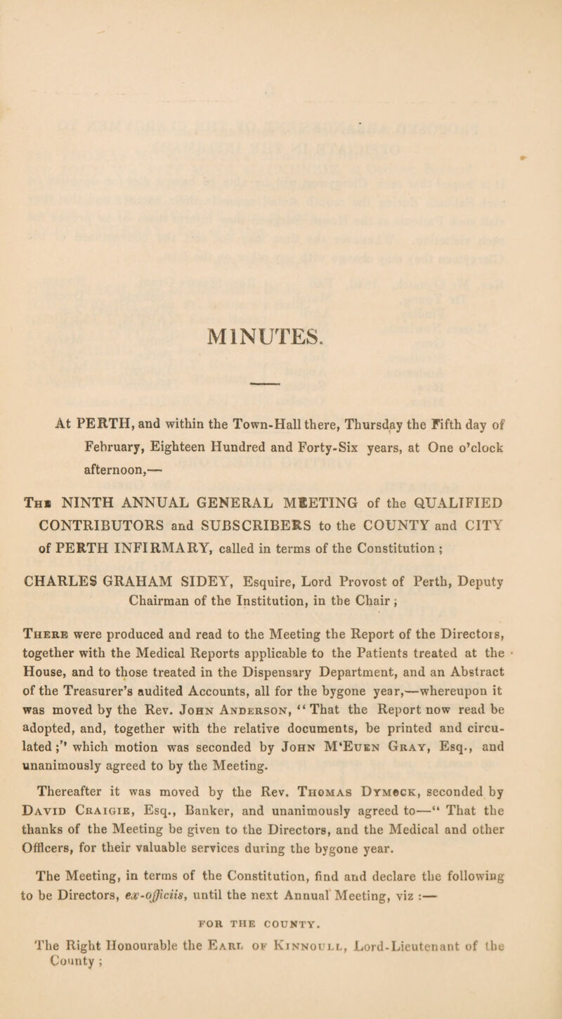 MINUTES. At PERTH, and within the Town-Hall there, Thursday the Fifth day of February, Eighteen Hundred and Forty-Six years, at One o’clock afternoon,— Thi NINTH ANNUAL GENERAL MEETING of the QUALIFIED CONTRIBUTORS and SUBSCRIBERS to the COUNTY and CITY of PERTH INFIRMARY, called in terms of the Constitution ; CHARLES GRAHAM SIDEY, Esquire, Lord Provost of Perth, Deputy Chairman of the Institution, in the Chair; There were produced and read to the Meeting the Report of the Directors, together with the Medical Reports applicable to the Patients treated at the House, and to those treated in the Dispensary Department, and an Abstract of the Treasurer’s audited Accounts, all for the bygone year,—whereupon it was moved by the Rev. John Anderson, “ That the Report now read be adopted, and, together with the relative documents, be printed and circu¬ lated which motion was seconded by John M‘Euen Gray, Esq., and unanimously agreed to by the Meeting. Thereafter it was moved by the Rev. Thomas Dymcck, seconded by David Craigie, Esq., Banker, and unanimously agreed to—“ That the thanks of the Meeting be given to the Directors, and the Medical and other Officers, for their valuable services during the bygone year. The Meeting, in terms of the Constitution, find and declare the following to be Directors, ex-ojficiis, until the next Annual Meeting, viz :— FOR THE COUNTY. The Right Honourable the Earu of Kinnouel, Lord-Lieutenant of the County ;