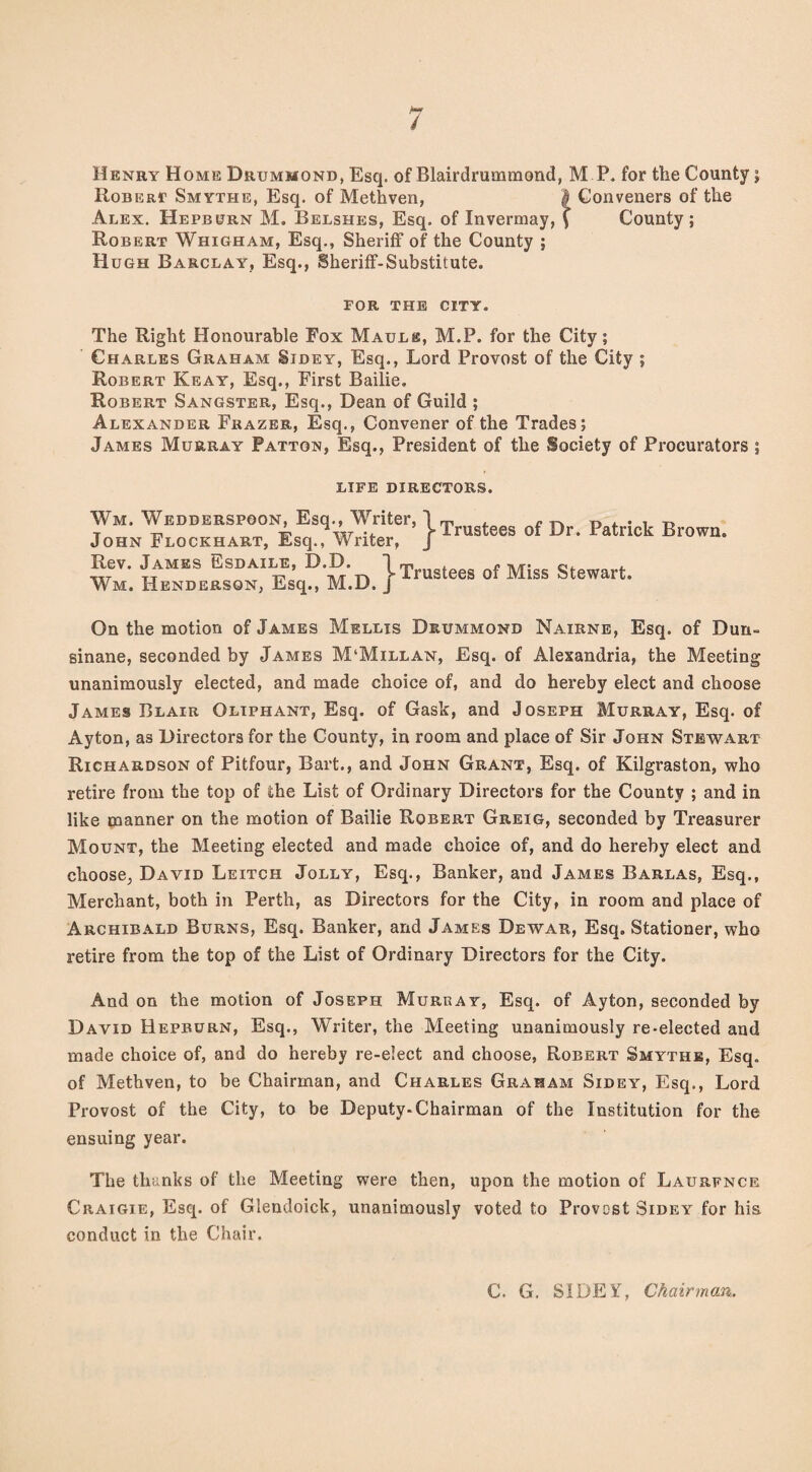 / Henry Home Drummond, Esq. of Blairdrummond, M P. for the County; Roberi? Smythe, Esq. of Methven, $ Conveners of the Alex. Hepburn M. Belshes, Esq. of Invermay, ( County; Robert Whigham, Esq., Sheriff of the County ; Hugh Barclay, Esq., Sheriff-Substitute. FOR THE CITY. The Right Honourable Fox Mauls, M.P. for the City; Charles Graham Sidey, Esq., Lord Provost of the City ; Robert Keay, Esq., First Bailie. Robert Sangster, Esq., Dean of Guild ; Alexander Frazer, Esq., Convener of the Trades; James Murray Patton, Esq., President of the Society of Procurators ; LIFE DIRECTORS. Wm. Wedderspoon, Esq., Writer, \T f D p t . k R John Flockhart, Esq., Writer, J Arustees ot UT- iatnck Biown. Rev. James Esdaile, D.D. Wm. Henderson, Esq., M.D. t Trustees of Miss Stewart. On the motion of James Mellis Drummond Nairne, Esq. of Dun- sinane, seconded by James M‘Millan, Esq. of Alexandria, the Meeting unanimously elected, and made choice of, and do hereby elect and choose James Blair Oliphant, Esq. of Gask, and Joseph Murray, Esq. of Ayton, as Directors for the County, in room and place of Sir John Stewart Richardson of Pitfour, Bart., and John Grant, Esq. of Kilgraston, who retire from the top of the List of Ordinary Directors for the County ; and in like manner on the motion of Bailie Robert Greig, seconded by Treasurer Mount, the Meeting elected and made choice of, and do hereby elect and choose, David Leitch Jolly, Esq., Banker, and James Barlas, Esq., Merchant, both in Perth, as Directors for the City, in room and place of Archibald Burns, Esq. Banker, and James Dewar, Esq. Stationer, who retire from the top of the List of Ordinary Directors for the City. And on the motion of Joseph Muruay, Esq. of Ayton, seconded by David Hepburn, Esq., Writer, the Meeting unanimously re-elected and made choice of, and do hereby re-elect and choose, Robert Smythe, Esq. of Methven, to be Chairman, and Charles Graham Sidey, Esq., Lord Provost of the City, to be Deputy-Chairman of the Institution for the ensuing year. The thanks of the Meeting were then, upon the motion of Laurfnce Craigie, Esq. of Glendoick, unanimously voted to Provcst Sidey for his. conduct in the Chair. C. G. SIDEY, Chairman,