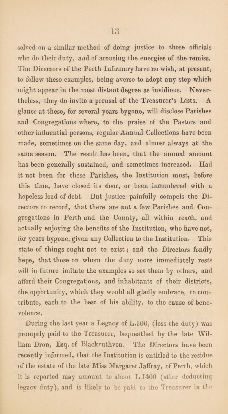 solved on a similar method of doing justice to those officials who do their duty, and of arousing the energies of the remiss. The Directors of the Perth Infirmary have no wish, at present, to follow these examples, being averse to adopt any step which might appear in the most distant degree as invidious. Never¬ theless, they do invite a perusal of the Treasurer’s Lists. A glance at these, for several years bygone, will disclose Parishes and Congregations where, to the praise of the Pastors and other influential persons, regular Annual Collections have been made, sometimes on the same day, and almost always at the same season. The result has been, that the annual amount has been generally sustained, and sometimes increased. Had it not been for these Parishes, the Institution must, before this time, have closed its door, or been incumbered with a hopeless load cf debt. But justice painfully compels the Di¬ rectors to record, that there are not a few Parishes and Con¬ gregations in Perth and the County, all within reach, and actually enjoying the benefits of the Institution, who have not, for years bygone, given any Collection to the Institution. This state of things ought not to exist; and the Directors fondly hope, that those on whom the duty more immediately rests will in future imitate the examples so set them by others, and afford their Congregations, and inhabitants of their districts, the opportunity, which they would all gladly embrace, to con¬ tribute, each to the best of his ability, to the cause of bene¬ volence. During the last year a Legacy of L.1G0, (less the duty) was promptly paid to the Treasurer, bequeathed by the late Wil¬ liam Dron, Esq. of Blackruthven. The Directors have been recently informed, that the Institution is entitled to the residue of the estate of the late Miss Margaret Jaffray, of Perth, which it is reported may amount to about L.I400 (after deducting legacy duty), and is likely to he paid to the Treasurer in, the