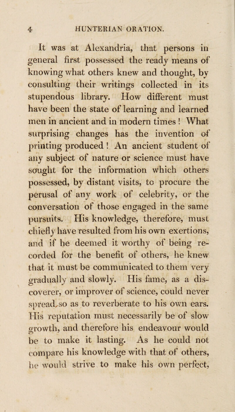 It was at Alexandria, that persons in general first possessed the ready means of knowing what others knew and thought, by consulting their writings collected in its stupendous library. How different must have been the state of learning and learned men in ancient and in modern times ! What surprising changes has the invention of printing produced ! An ancient student of any subject of nature or science must have sought for the information which others possessed, by distant visits, to procure the perusal of any work of celebrity, or the conversation of those engaged in the same pursuits. His knowledge, therefore, must chiefly have resulted from his own exertions, and if he deemed it worthy of being re¬ corded for the benefit of others, he knew that it must be communicated to them very gradually and slowly. His fame, as a dis¬ coverer, or improver of science, could never spread, so as to reverberate to his own ears. His reputation must necessarily be of slow growth, and therefore his endeavour would C3 be to make it lasting. As he could not compare his knowledge with that of others, he would strive to make his own perfect,