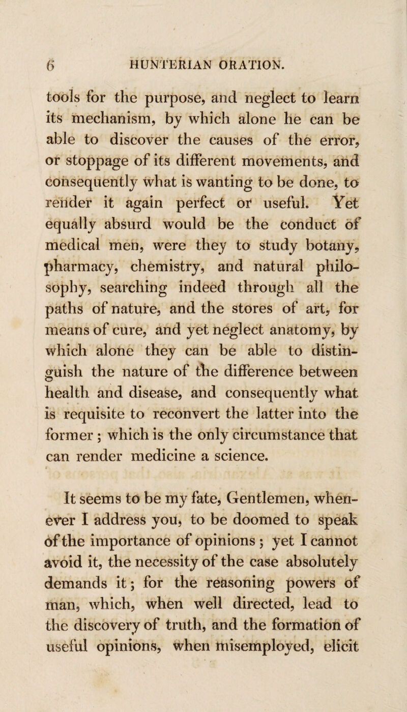 tools for the purpose, and neglect to learn its mechanism, by which alone he can be able to discover the causes of the error, or stoppage of its different movements, and consequently what is wanting to be done, to render it again perfect or useful. Yet equally absurd would be the conduct of medical men, were they to study botany, pharmacy, chemistry, and natural philo¬ sophy, searching indeed through all the paths of nature, and the stores of art, for means of cure, and yet neglect anatomy, by which alone they can be able to distin¬ guish the nature of the difference between health and disease, and consequently what is requisite to reconvert the latter into the former ; which is the only circumstance that can render medicine a science. r > - - *- It seems to be my fate, Gentlemen, when¬ ever I address you, to be doomed to speak 6f the importance of opinions ; yet I cannot avoid it, the necessity of the case absolutely demands it; for the reasoning powers of man, which, when well directed, lead to the discovery of truth, and the formation of useful opinions, when misemployed, elicit