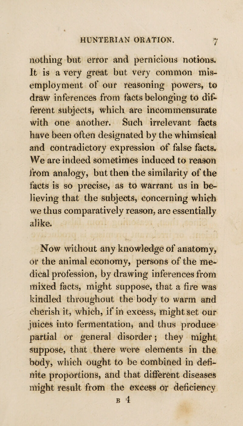 nothing but error and pernicious notions. It is a very great but very common mis- employment of our reasoning powers, to draw inferences from facts belonging to dif¬ ferent subjects, which are incommensurate with one another. Such irrelevant facts have been often designated by the whimsical and contradictory expression of false facts. We are indeed sometimes induced to reason from analogy, but then the similarity of the facts is so precise, as to warrant us in be¬ lieving that the subjects, concerning which we thus comparatively reason, are essentially alike. Now without any knowledge of anatomy, or the animal economy, persons of the me¬ dical profession, by drawing inferences from mixed facts, might suppose, that a fire was kindled throughout the body to warm and cherish it, which, if in excess, might set our juices into fermentation, and thus produce partial or general disorder; they might suppose, that there were elements in the body, which ought to be combined in defi¬ nite proportions, and that different diseases might result from the excess or deficiency b 4