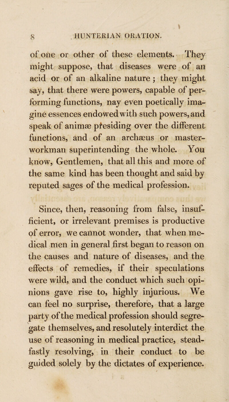 of one or other of these elements. They might suppose, that diseases were of an acid or of an alkaline nature ; they might say, that there were powers, capable of per¬ forming functions, nay even poetically ima¬ gine essences endowed with such powers, and speak of animse presiding over the different functions, and of an archaeus or master- workman superintending the whole. You know. Gentlemen, that all this and more of the same kind has been thought and said by reputed sages of the medical profession. Since, then, reasoning from false, insuf¬ ficient, or irrelevant premises is productive of error, we cannot wonder, that when me¬ dical men in general first began to reason on the causes and nature of diseases, and the effects of remedies, if their speculations were wild, and the conduct which such opi¬ nions gave rise to, highly injurious. We can feel no surprise, therefore, that a large party of the medical profession should segre¬ gate themselves, and resolutely interdict the use of reasoning in medical practice, stead¬ fastly resolving, in their conduct to be guided solely by the dictates of experience.