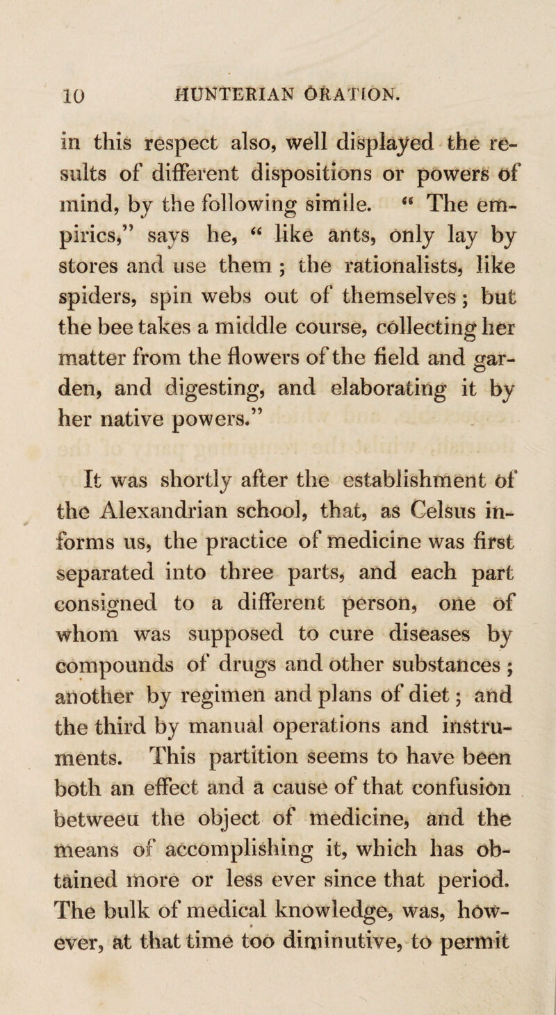 in this respect also, well displayed the re¬ sults of different dispositions or powers of mind, by the following simile. 66 The em¬ pirics,” says he, “ like ants, only lay by stores and use them ; the rationalists, like spiders, spin webs out of themselves; but the bee takes a middle course, collecting her matter from the flowers of the field and gar- den, and digesting, and elaborating it by her native powers.” It was shortly after the establishment of the Alexandrian school, that, as Celsus in¬ forms us, the practice of medicine was first separated into three parts, and each part consigned to a different person, one of whom was supposed to cure diseases by compounds of drugs and other substances ; another by regimen and plans of diet; and the third by manual operations and instru¬ ments. This partition seems to have been both an effect and a cause of that confusion betweeu the object of medicine, and the means of accomplishing it, which has ob¬ tained more or less ever since that period. The bulk of medical knowledge, was, how¬ ever, at that time too diminutive, to permit