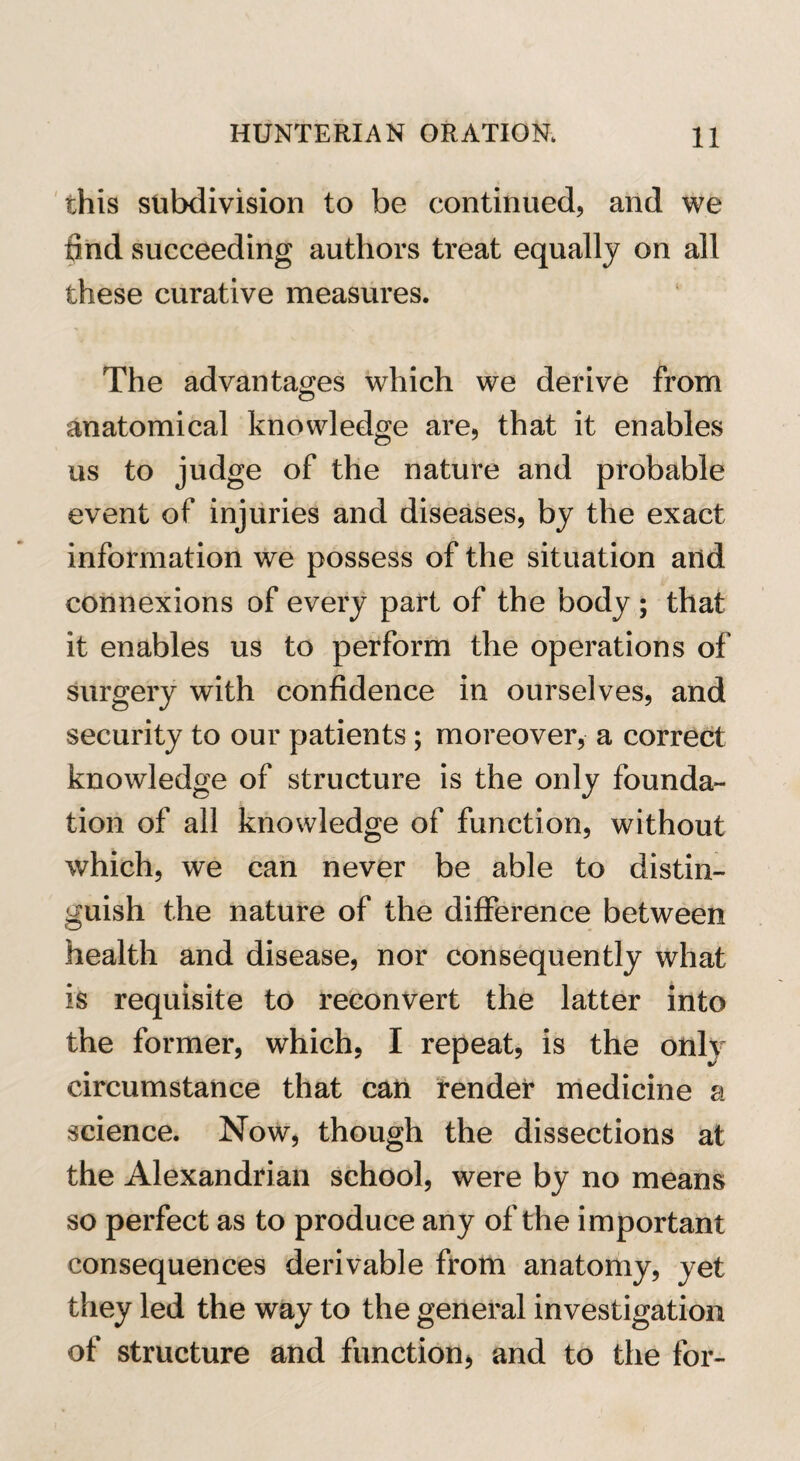 this subdivision to be continued, and we find succeeding authors treat equally on all these curative measures. The advantages which we derive from anatomical knowledge are, that it enables us to judge of the nature and probable event of injuries and diseases, by the exact information we possess of the situation and connexions of every part of the body ; that it enables us to perform the operations of surgery with confidence in ourselves, and security to our patients ; moreover, a correct knowledge of structure is the only founda¬ tion of all knowledge of function, without which, we can never be able to distin¬ guish the nature of the difference between health and disease, nor consequently what is requisite to reconvert the latter into the former, which, I repeat, is the only circumstance that can render medicine a science. Now, though the dissections at the Alexandrian school, were by no means so perfect as to produce any of the important consequences derivable from anatomy, yet they led the way to the general investigation of structure and function, and to the for-
