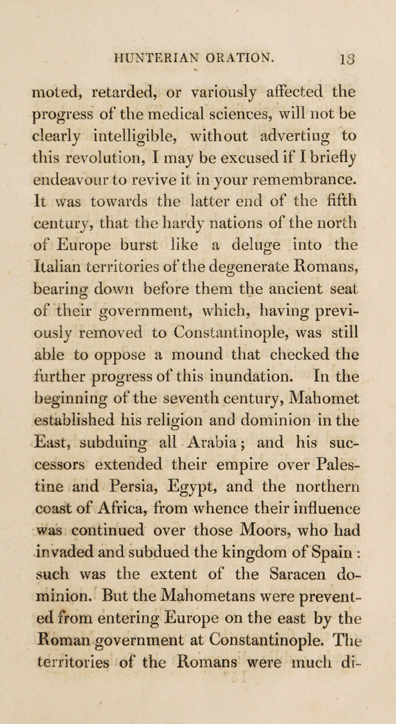 moled, retarded, or variously affected the progress of the medical sciences, will not be clearly intelligible, without adverting to this revolution, I may be excused if I briefly endeavour to revive it in your remembrance. It was towards the latter end of the fifth century, that the hardy nations of the north of Europe burst like a deluge into the Italian territories of the degenerate Romans, bearing down before them the ancient seat of their government, which, having previ¬ ously removed to Constantinople, was still able to oppose a mound that checked the further progress of this inundation. In the beginning of the seventh century, Mahomet established his religion and dominion in the East, subduing all Arabia; and his suc¬ cessors extended their empire over Pales¬ tine and Persia, Egypt, and the northern coast of Africa, from whence their influence was continued over those Moors, who had invaded and subdued the kingdom of Spain : such was the extent of the Saracen do¬ minion. But the Mahometans were prevent¬ ed from entering Europe on the east by the Roman government at Constantinople. The territories of the Romans were much di-