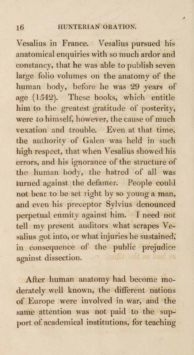 Vesalius in France. Vesalius pursued his anatomical enquiries with so much ardor and constancy, that he was able to publish seven large folio volumes on the anatomy of the human body, before he was 29 years of age (1542). These books, which entitle him to the greatest gratitude of posterity, were to himself, however, the cause of much vexation and trouble. Even at that time, the authority of Galen was held in such high respect, that when Vesalius showed his errors, and his ignorance of the structure of the human body, the hatred of all was turned against the defamer. People could not bear to be set right by so young a man, and even his preceptor Sylvius denounced perpetual enmity against him. I need not tell my present auditors what scrapes Ve¬ salius got into, or what injuries he sustained,* in consequence of the public prejudice against dissection. After human anatomy had become mo¬ derately well known, the different nations of Europe were involved in war, and the same attention was not paid to the sup¬ port of academical institutions, for teaching
