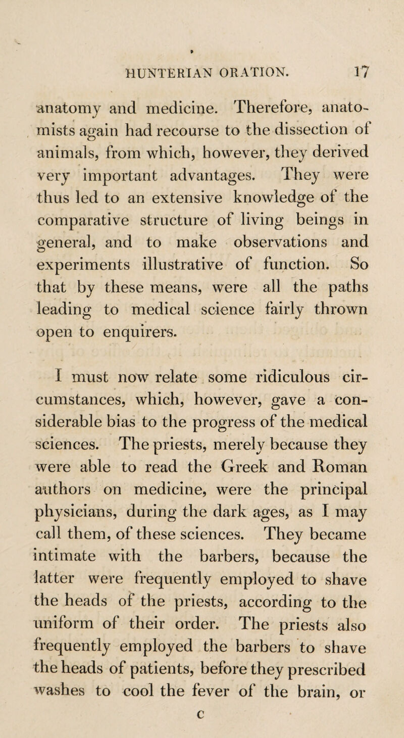 anatomy and medicine. Therefore, anato¬ mists again had recourse to the dissection ot animals, from which, however, they derived very important advantages. They were thus led to an extensive knowledge of the comparative structure of living beings in general, and to make observations and experiments illustrative of function. So that by these means, were all the paths leading to medical science fairly thrown open to enquirers. I must now relate some ridiculous cir¬ cumstances, which, however, gave a con¬ siderable bias to the progress of the medical sciences. The priests, merely because they were able to read the Greek and Roman authors on medicine, were the principal physicians, during the dark ages, as I may call them, of these sciences. They became intimate with the barbers, because the latter were frequently employed to shave the heads of the priests, according to the uniform of their order. The priests also frequently employed the barbers to shave the heads of patients, before they prescribed washes to cool the fever of the brain, or c