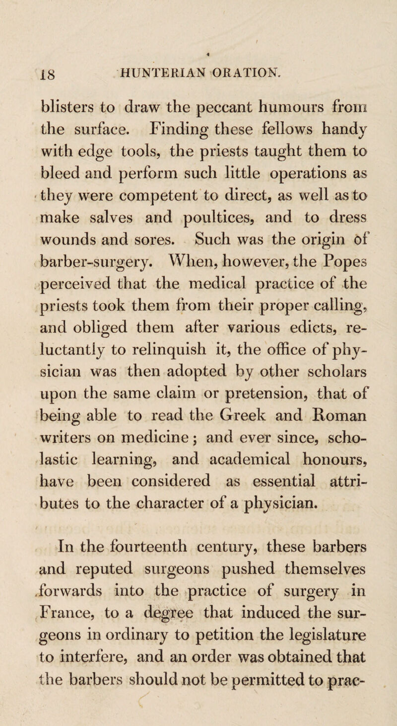 t 4 18 HUNTERIAN ORATION. blisters to draw the peccant humours from the surface. Finding these fellows handy with edge tools, the priests taught them to bleed and perform such little operations as • they were competent to direct, as well as to make salves and poultices, and to dress wounds and sores. Such was the origin of barber-surgery. When, however, the Popes perceived that the medical practice of the priests took them from their proper calling, and obliged them after various edicts, re¬ luctantly to relinquish it, the office of phy¬ sician was then adopted by other scholars upon the same claim or pretension, that of being able to read the Greek and Roman writers on medicine; and ever since, scho¬ lastic learning, and academical honours, have been considered as essential attri¬ butes to the character of a physician. In the fourteenth century, these barbers and reputed surgeons pushed themselves .forwards into the practice of surgery in France, to a degree that induced the sur¬ geons in ordinary to petition the legislature to interfere, and an order was obtained that the barbers should not be permitted to prac-