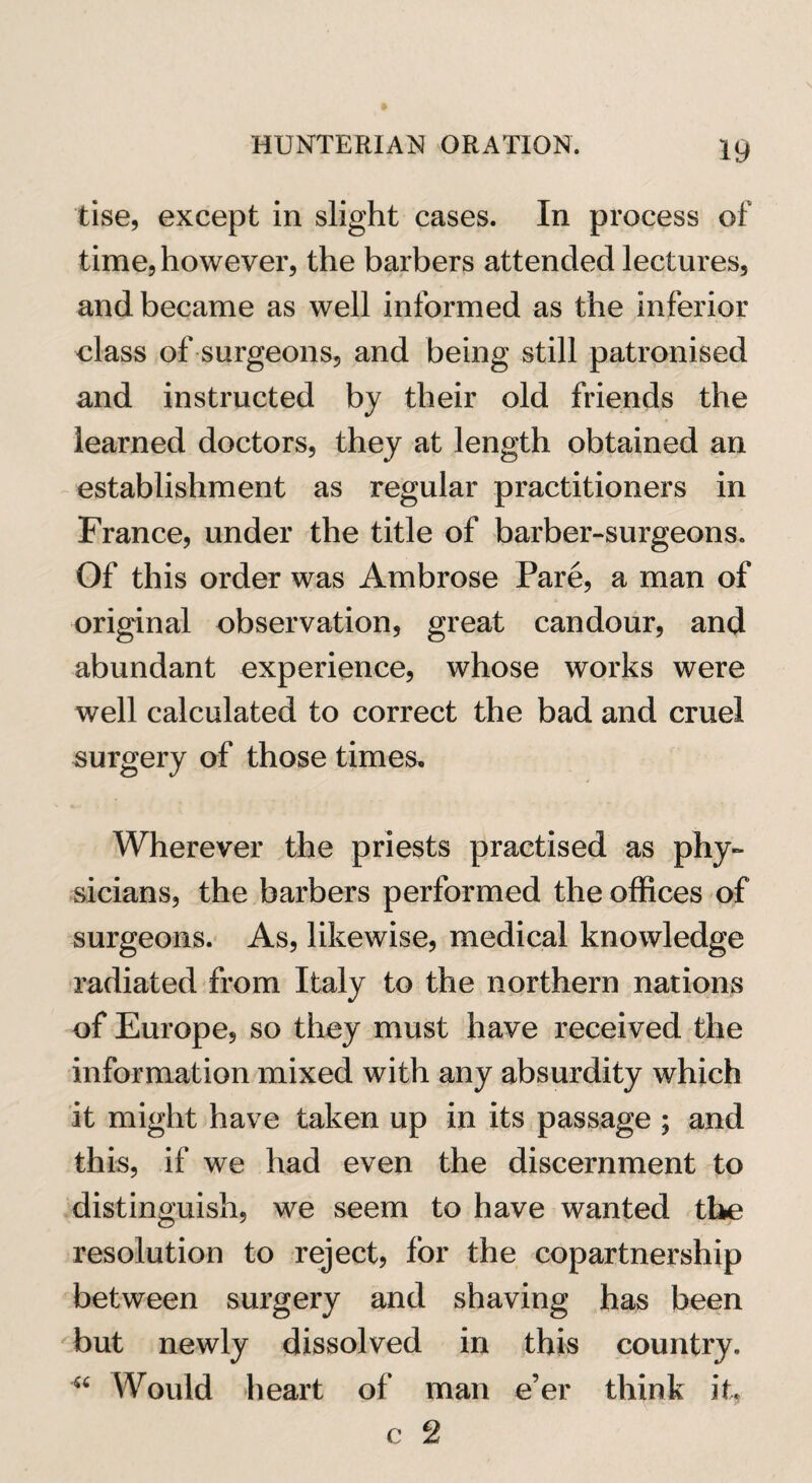 tise, except in slight cases. In process of time, however, the barbers attended lectures, and became as well informed as the inferior class of surgeons, and being still patronised and instructed by their old friends the learned doctors, they at length obtained an establishment as regular practitioners in France, under the title of barber-surgeons. Of this order was Ambrose Pare, a man of original observation, great candour, and abundant experience, whose works were well calculated to correct the bad and cruel surgery of those times. Wherever the priests practised as phy¬ sicians, the barbers performed the offices of surgeons. As, likewise, medical knowledge radiated from Italy to the northern nations of Europe, so they must have received the information mixed with any absurdity which it might have taken up in its passage ; and this, if we had even the discernment to distinguish, we seem to have wanted the resolution to reject, for the copartnership between surgery and shaving has been but newly dissolved in this country. “ Would heart of man e’er think it, c 2