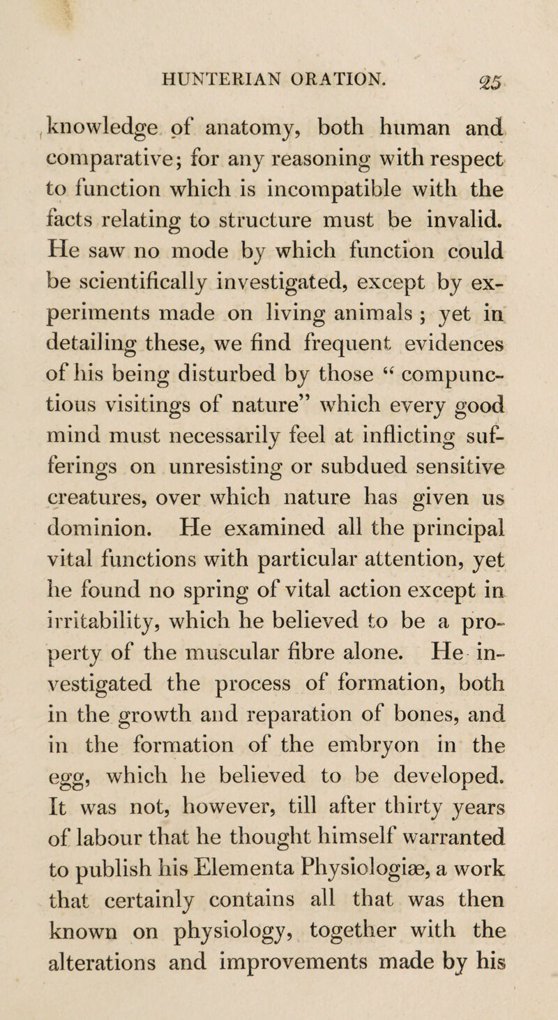 °25 knowledge of anatomy, both human and comparative; for any reasoning with respect to function which is incompatible with the facts relating to structure must be invalid. He saw no mode by which function could be scientifically investigated, except by ex¬ periments made on living animals ; yet in detailing these, we find frequent evidences of his being disturbed by those “ compunc¬ tious visitings of nature” which every good mind must necessarily feel at inflicting suf¬ ferings on unresisting or subdued sensitive creatures, over which nature has given us dominion. He examined all the principal vital functions with particular attention, yet he found no spring of vital action except in irritability, which he believed to be a pro¬ perty of the muscular fibre alone. He in¬ vestigated the process of formation, both in the growth and reparation of bones, and in the formation of the embryon in the egg, which he believed to be developed. It was not, however, till after thirty years of labour that he thought himself warranted to publish his Elementa Fhysiologiae, a work that certainly contains all that was then known on physiology, together with the alterations and improvements made by his