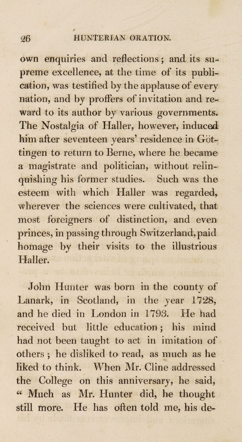 own enquiries and reflections; and its su¬ preme excellence, at the time of its publi¬ cation, was testified by the applause of every nation, and by proffers of invitation and re¬ ward to its author by various governments. The Nostalgia of Haller, however, induced him after seventeen years’ residence in Got¬ tingen to return to Berne, where he became a magistrate and politician, without relin¬ quishing his former studies. Such was the esteem with which Haller was regarded, wherever the sciences were cultivated, that most foreigners of distinction, and even princes, in passing through Switzerland, paid homage by their visits to the illustrious Haller. John Hunter was born in the county of Lanark, in Scotland, in the year 1728, and he died in London in 1793. He had received but little education; his mind had not been taught to act in imitation of others ; he disliked to read, as much as he liked to think. When Mr. Cline addressed the College on this anniversary, he said, “ Much as Mr. Hunter did, he thought still more. He has often told me, his de-