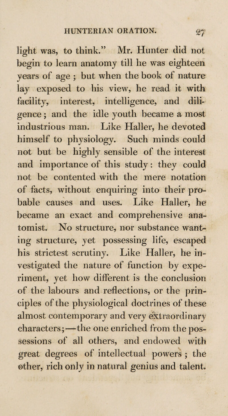 37 light was, to think.” Mr. Hunter did not begin to learn anatomy till he was eighteen years of age ; but when the book of nature lay exposed to his view, he read it with facility, interest, intelligence, and dili¬ gence ; and the idle youth became a most industrious man. Like Haller, he devoted himself to physiology. Such minds could not but be highly sensible of the interest and importance of this study: they could not be contented with the mere notation of facts, without enquiring into their pro¬ bable causes and uses. Like Haller, he became an exact and comprehensive ana¬ tomist. No structure, nor substance want¬ ing structure, yet possessing life, escaped his strictest scrutiny. Like Haller, he in¬ vestigated the nature of function by expe¬ riment, yet how different is the conclusion of the labours and reflections, or the prin¬ ciples of the physiological doctrines of these almost contemporary and very extraordinary characters ;—the one enriched from the pos¬ sessions of all others, and endowed with 1. great degrees of intellectual powers ; the other, rich only in natural genius and talent.
