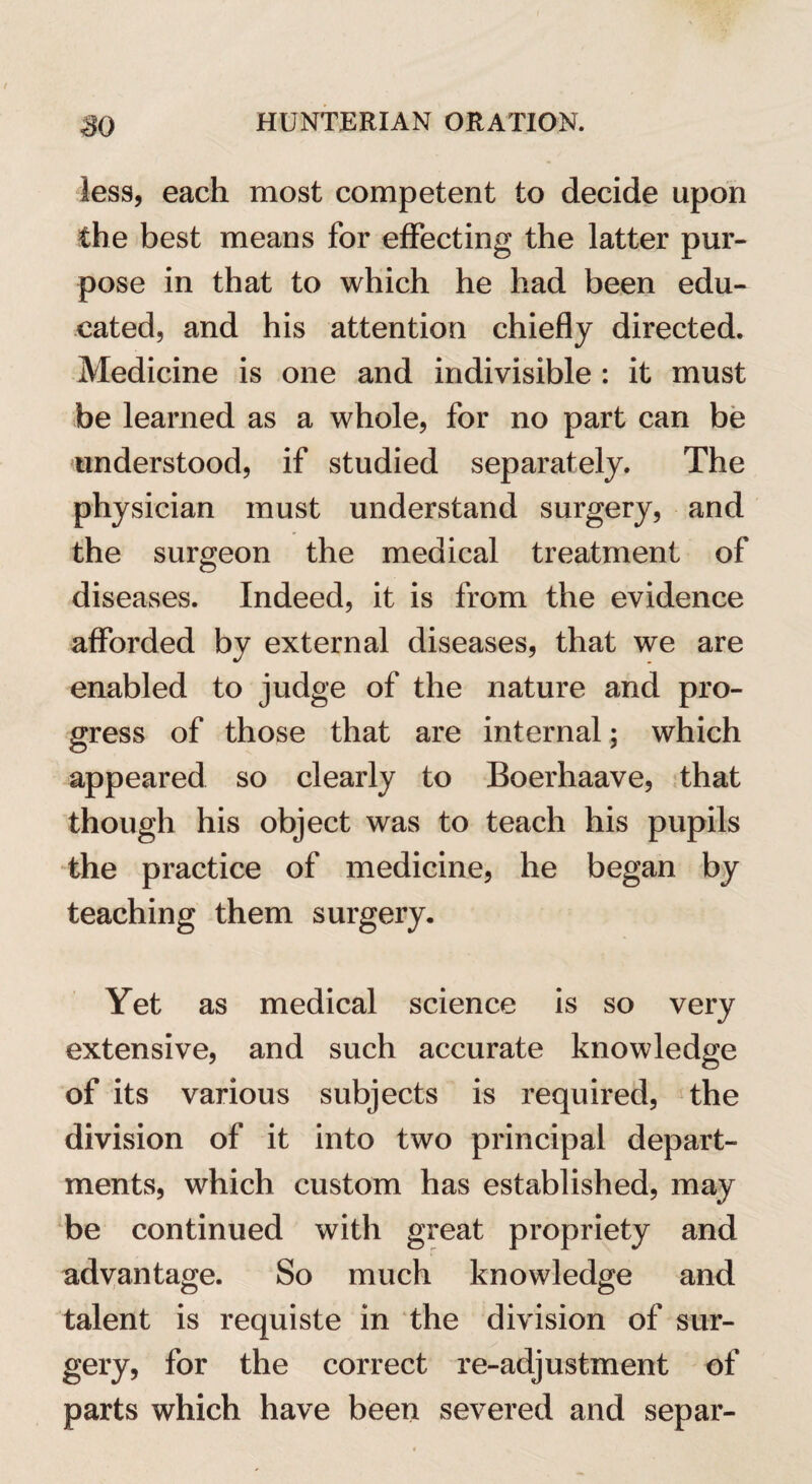 less, each most competent to decide upon the best means for effecting the latter pur¬ pose in that to which he had been edu¬ cated, and his attention chiefly directed. Medicine is one and indivisible : it must be learned as a whole, for no part can be understood, if studied separately. The physician must understand surgery, and the surgeon the medical treatment of diseases. Indeed, it is from the evidence afforded by external diseases, that we are enabled to judge of the nature and pro¬ gress of those that are internal; which appeared so clearly to Boerhaave, that though his object was to teach his pupils the practice of medicine, he began by teaching them surgery. Yet as medical science is so very extensive, and such accurate knowledge of its various subjects is required, the division of it into two principal depart¬ ments, which custom has established, may be continued with great propriety and advantage. So much knowledge and talent is requiste in the division of sur¬ gery, for the correct re-adjustment of parts which have been severed and separ-