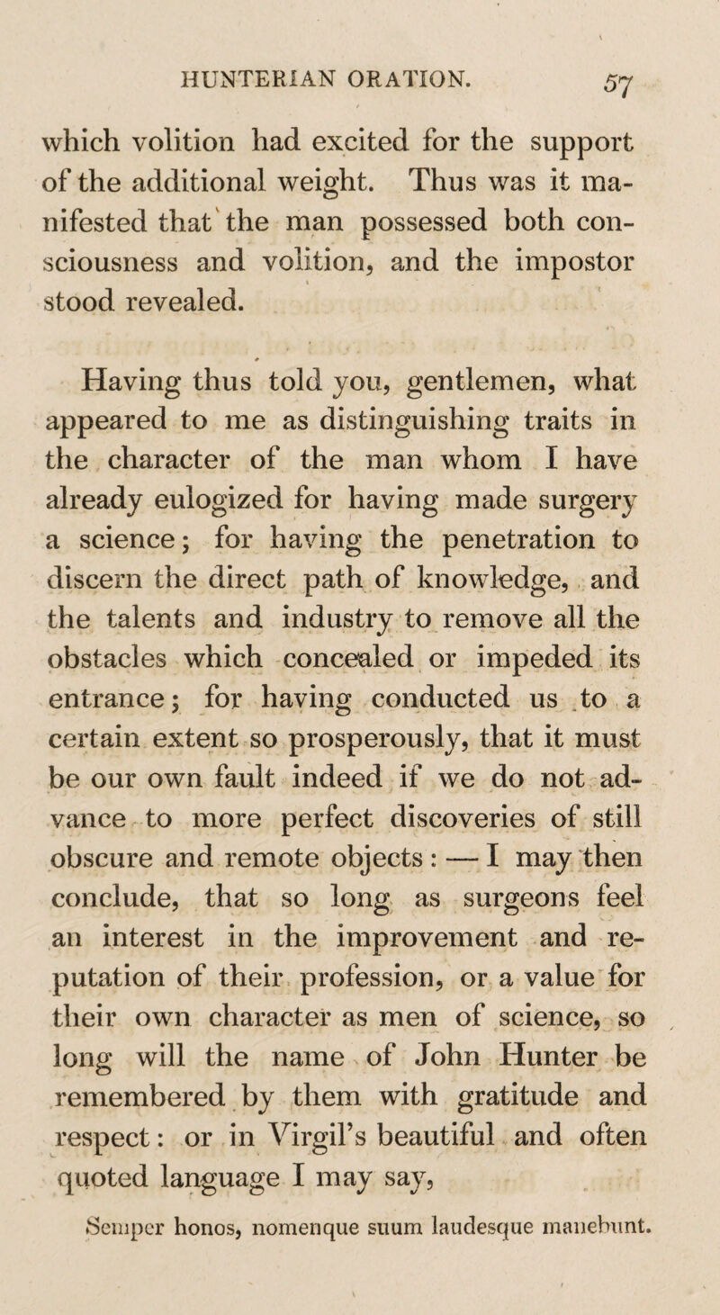which volition had excited for the support of the additional weight. Thus was it ma¬ nifested that the man possessed both con¬ sciousness and volition, and the impostor 1 stood revealed. Having thus told you, gentlemen, what appeared to me as distinguishing traits in the character of the man whom I have already eulogized for having made surgery a science; for having the penetration to discern the direct path of knowledge, and the talents and industry to remove all the obstacles which concealed or impeded its entrance; for having conducted us to a certain extent so prosperously, that it must be our own fault indeed if we do not ad¬ vance to more perfect discoveries of still obscure and remote objects : — I may then conclude, that so long as surgeons feel an interest in the improvement and re¬ putation of their profession, or a value for their own character as men of science, so long will the name of John Hunter be remembered by them with gratitude and respect: or in Virgil’s beautiful and often quoted language I may say, Semper honos, nomenque suum laudesque manebimt.